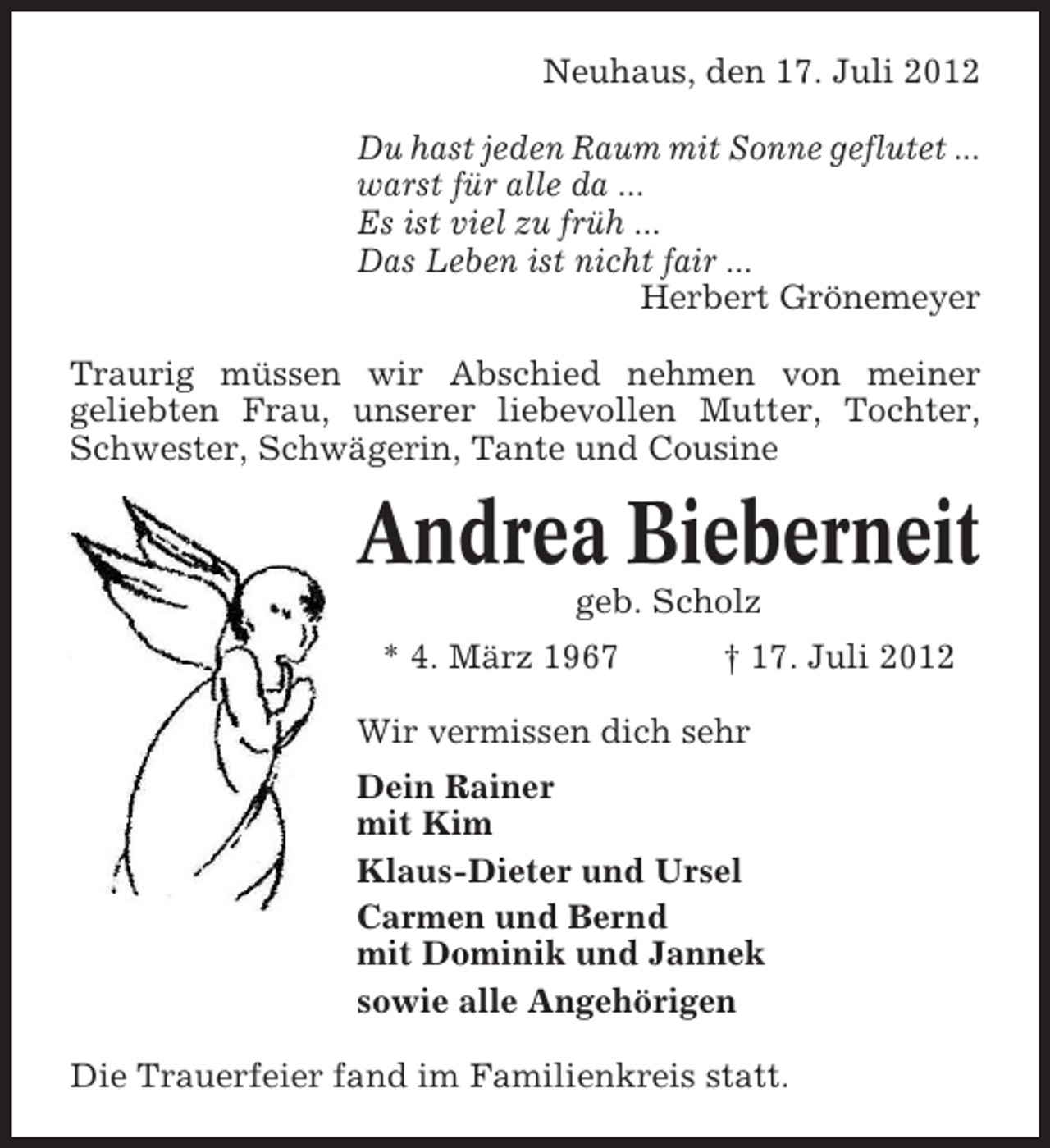 <p>Neuhaus, den 17. Juli 2012<br />Du hast jeden Raum mit Sonne geflutet ...<br />warst für alle da ...<br />Es ist viel zu früh ...<br />Das Leben ist nicht fair ...<br />Herbert Grönemeyer<br />Traurig müssen wir Abschied nehmen von meiner<br />geliebten Frau, unserer liebevollen Mutter, Tochter,<br />Schwester, Schwägerin, Tante und Cousine</p>
<p>Andrea Bieberneit<br />geb. Scholz<br />* 4. März 1967</p>
<p>† 17. Juli 2012</p>
<p>Wir vermissen dich sehr<br />Dein Rainer<br />mit Kim<br />Klaus-Dieter und Ursel<br />Carmen und Bernd<br />mit Dominik und Jannek<br />sowie alle Angehörigen<br />Die Trauerfeier fand im Familienkreis statt.</p>