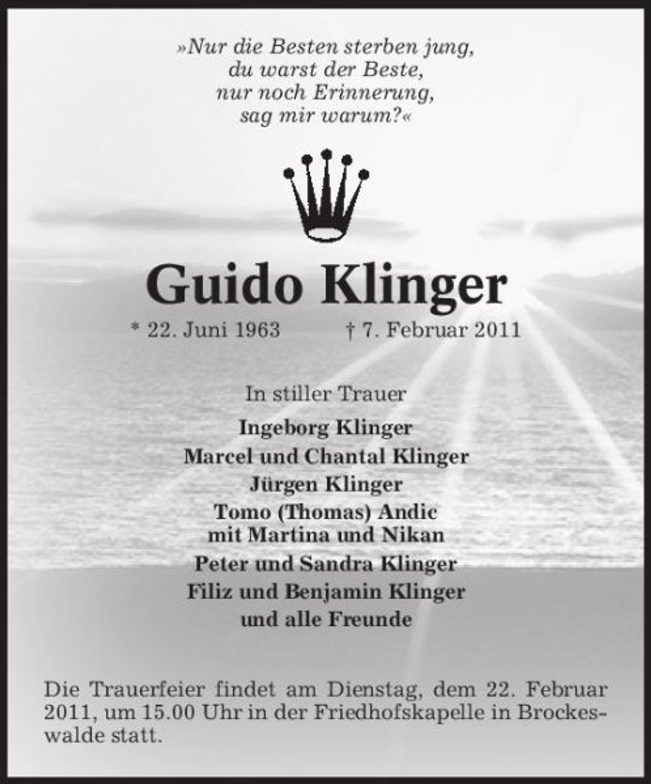 <p>»Nur die Besten sterben jung, du warst der Beste, nur noch Erinnerung, sag mir warum?«</p>
<p>Guido Klinger<br />* 22. Juni 1963 † 7. Februar 2011 In stiller Trauer Ingeborg Klinger Marcel und Chantal Klinger Jürgen Klinger Tomo (Thomas) Andic mit Martina und Nikan Peter und Sandra Klinger Filiz und Benjamin Klinger und alle Freunde Die Trauerfeier findet am Dienstag, dem 22. Februar 2011, um 15.00 Uhr in der Friedhofskapelle in Brockeswalde statt.</p>