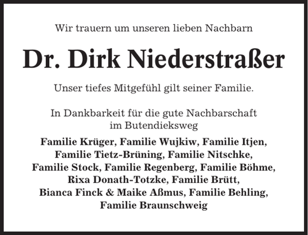 <p>Wir trauern um unseren lieben Nachbarn</p><p>Dr. Dirk Niederstraßer<br />Unser tiefes Mitgefühl gilt seiner Familie.<br />In Dankbarkeit für die gute Nachbarschaft<br />im Butendieksweg<br />Familie Krüger, Familie Wujkiw, Familie Itjen,<br />Familie Tietz-Brüning, Familie Nitschke,<br />Familie Stock, Familie Regenberg, Familie Böhme,<br />Rixa Donath-Totzke, Familie Brütt,<br />Bianca Finck &amp; Maike Aßmus, Familie Behling,<br />Familie Braunschweig</p>