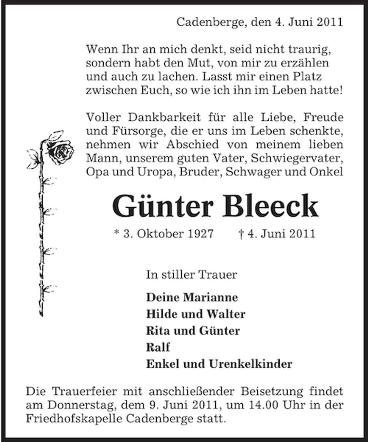 <p>Cadenberge, den 4. Juni 2011 Wenn Ihr an mich denkt, seid nicht traurig, sondern habt den Mut, von mir zu erzählen und auch zu lachen. Lasst mir einen Platz zwischen Euch, so wie ich ihn im Leben hatte! Voller Dankbarkeit für alle Liebe, Freude und Fürsorge, die er uns im Leben schenkte, nehmen wir Abschied von meinem lieben Mann, unserem guten Vater, Schwiegervater, Opa und Uropa, Bruder, Schwager und Onkel</p><p>Günter Bleeck<br />* 3. Oktober 1927 In stiller Trauer Deine Marianne Hilde und Walter Rita und Günter Ralf Enkel und Urenkelkinder Die Trauerfeier mit anschließender Beisetzung findet am Donnerstag, dem 9. Juni 2011, um 14.00 Uhr in der Friedhofskapelle Cadenberge statt. † 4. Juni 2011</p>