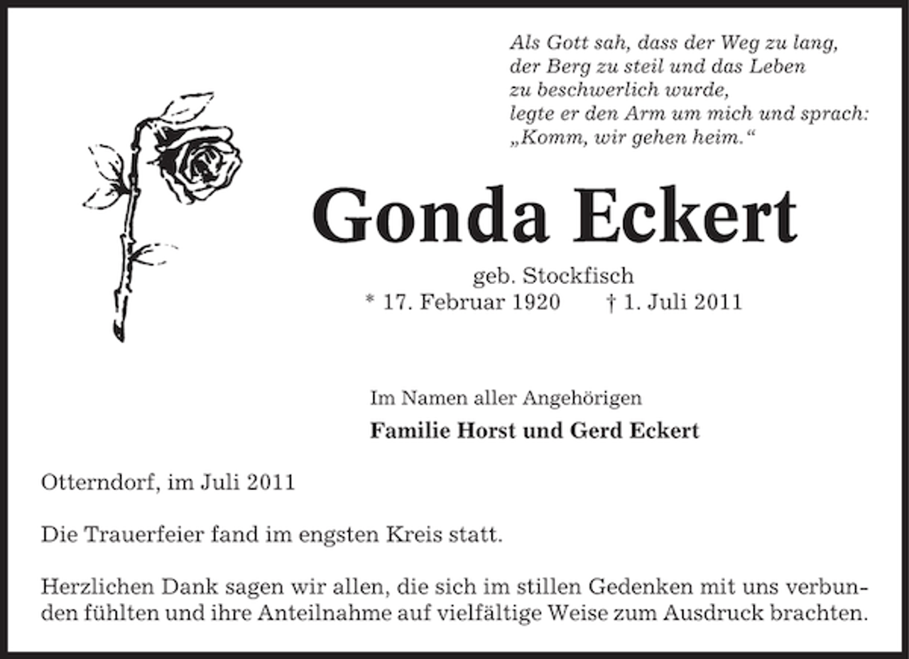 <p>Als Gott sah, dass der Weg zu lang,<br />der Berg zu steil und das Leben<br />zu beschwerlich wurde,<br />legte er den Arm um mich und sprach:<br />„Komm, wir gehen heim.“</p><p>Gonda Eckert<br />geb. Stockfisch<br />* 17. Februar 1920<br />† 1. Juli 2011</p><p>Im Namen aller Angehörigen</p><p>Familie Horst und Gerd Eckert<br />Otterndorf, im Juli 2011<br />Die Trauerfeier fand im engsten Kreis statt.<br />Herzlichen Dank sagen wir allen, die sich im stillen Gedenken mit uns verbunden fühlten und ihre Anteilnahme auf vielfältige Weise zum Ausdruck brachten.</p>