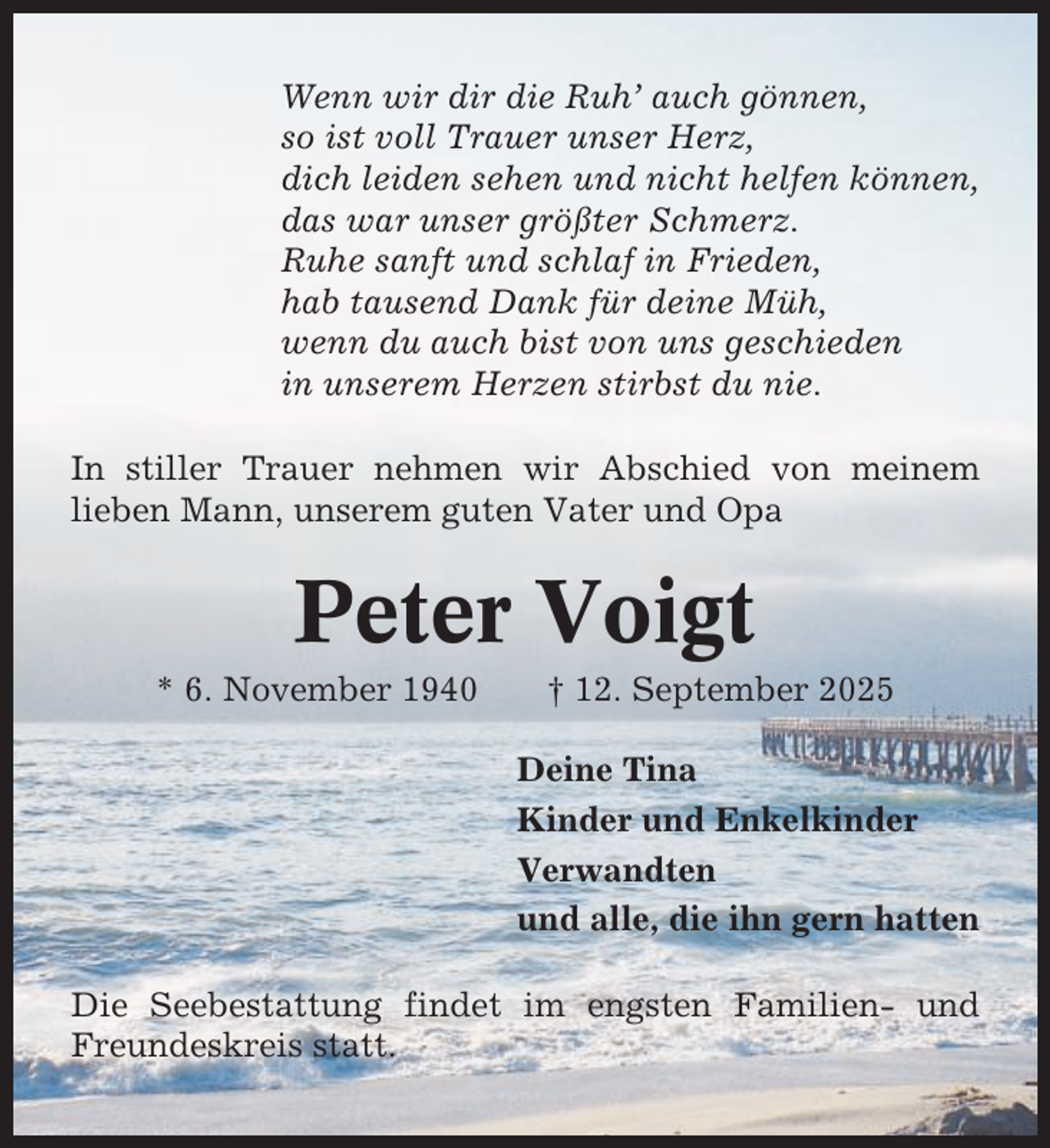 <p>Wenn wir dir die Ruh’ auch gönnen,<br />so ist voll Trauer unser Herz,<br />dich leiden sehen und nicht helfen können,<br />das war unser größter Schmerz.<br />Ruhe sanft und schlaf in Frieden,<br />hab tausend Dank für deine Müh,<br />wenn du auch bist von uns geschieden<br />in unserem Herzen stirbst du nie.<br />In stiller Trauer nehmen wir Abschied von meinem<br />lieben Mann, unserem guten Vater und Opa</p><p>Peter Voigt<br />* 6. November 1940</p><p>† 12. September 2025<br />Deine Tina<br />Kinder und Enkelkinder<br />Verwandten<br />und alle, die ihn gern hatten</p><p>Die Seebestattung findet im engsten Familien- und<br />Freundeskreis statt.</p>