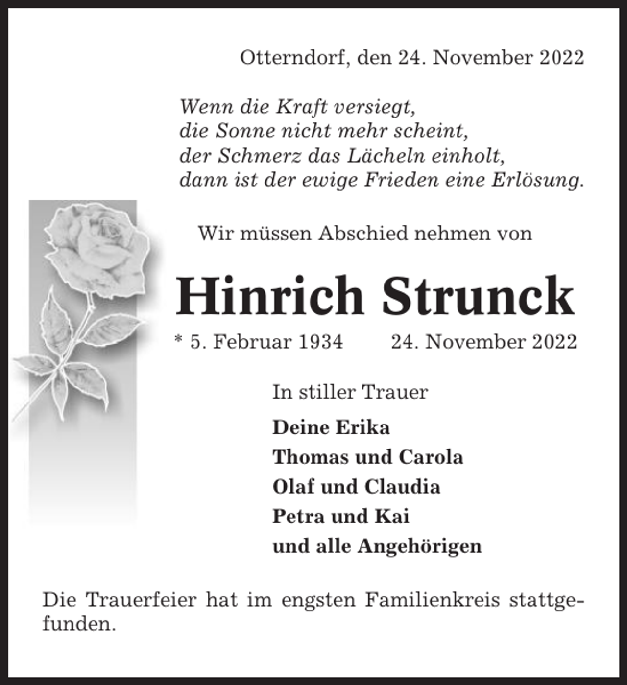 <p>Otterndorf, den 24. November 2022<br />Wenn die Kraft versiegt,<br />die Sonne nicht mehr scheint,<br />der Schmerz das Lächeln einholt,<br />dann ist der ewige Frieden eine Erlösung.<br />Wir müssen Abschied nehmen von</p><p>Hinrich Strunck<br />* 5. Februar 1934</p><p>24. November 2022</p><p>In stiller Trauer<br />Deine Erika<br />Thomas und Carola<br />Olaf und Claudia<br />Petra und Kai<br />und alle Angehörigen<br />Die Trauerfeier hat im engsten Familienkreis stattgefunden.</p>