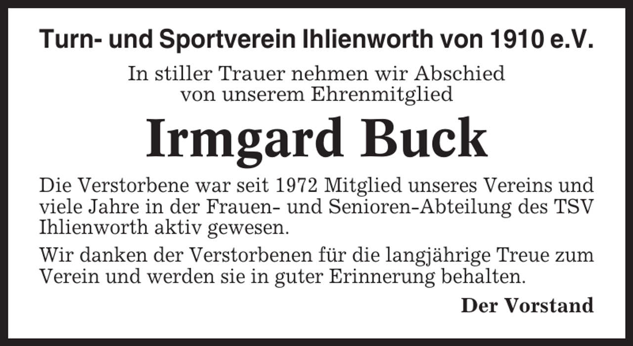 <p>Turn- und Sportverein Ihlienworth von 1910 e.V.<br />In stiller Trauer nehmen wir Abschied<br />von unserem Ehrenmitglied</p><p>Irmgard Buck<br />Die Verstorbene war seit 1972 Mitglied unseres Vereins und<br />viele Jahre in der Frauen- und Senioren-Abteilung des TSV<br />Ihlienworth aktiv gewesen.<br />Wir danken der Verstorbenen für die langjährige Treue zum<br />Verein und werden sie in guter Erinnerung behalten.<br />Der Vorstand</p>