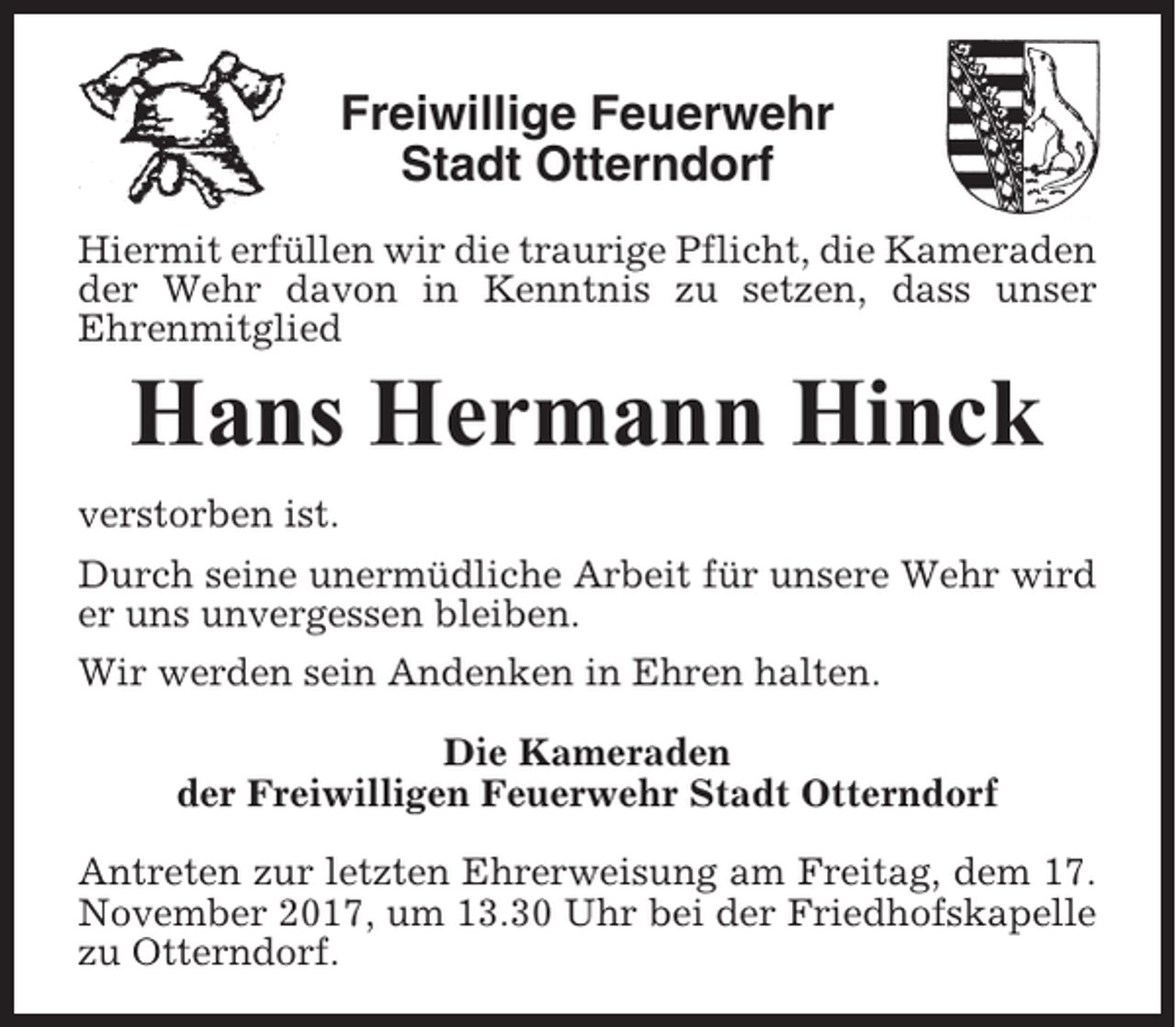 <p>Freiwillige Feuerwehr<br />Stadt Otterndorf<br />Hiermit erfüllen wir die traurige Pflicht, die Kameraden<br />der Wehr davon in Kenntnis zu setzen, dass unser<br />Ehrenmitglied</p><p>Hans Hermann Hinck<br />verstorben ist.<br />Durch seine unermüdliche Arbeit für unsere Wehr wird<br />er uns unvergessen bleiben.<br />Wir werden sein Andenken in Ehren halten.<br />Die Kameraden<br />der Freiwilligen Feuerwehr Stadt Otterndorf<br />Antreten zur letzten Ehrerweisung am Freitag, dem 17.<br />November 2017, um 13.30 Uhr bei der Friedhofskapelle<br />zu Otterndorf.</p>