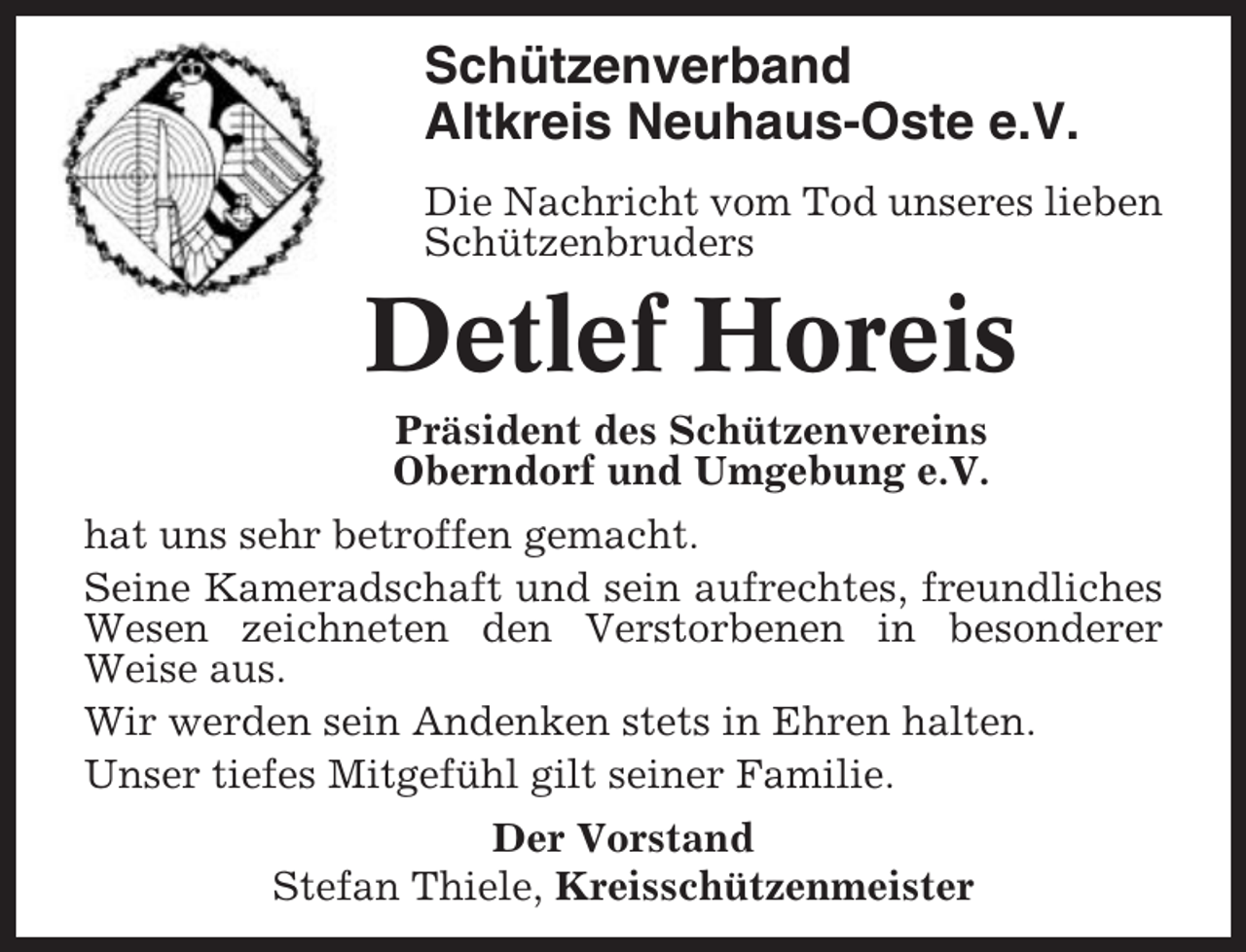 <p>Schützenverband<br />Altkreis Neuhaus-Oste e.V.<br />Die Nachricht vom Tod unseres lieben<br />Schützenbruders</p><p>Detlef Horeis<br />Präsident des Schützenvereins<br />Oberndorf und Umgebung e.V.<br />hat uns sehr betroffen gemacht.<br />Seine Kameradschaft und sein aufrechtes, freundliches<br />Wesen zeichneten den Verstorbenen in besonderer<br />Weise aus.<br />Wir werden sein Andenken stets in Ehren halten.<br />Unser tiefes Mitgefühl gilt seiner Familie.<br />Der Vorstand<br />Stefan Thiele, Kreisschützenmeister</p>