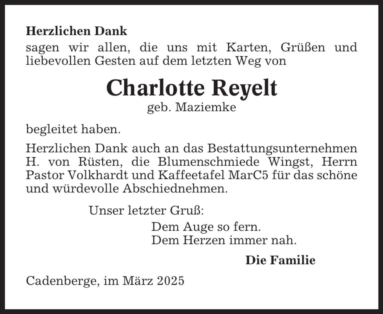 <p>Herzlichen Dank<br />sagen wir allen, die uns mit Karten, Grüßen und<br />liebevollen Gesten auf dem letzten Weg von</p><p>Charlotte Reyelt<br />geb. Maziemke<br />begleitet haben.<br />Herzlichen Dank auch an das Bestattungsunternehmen<br />H. von Rüsten, die Blumenschmiede Wingst, Herrn<br />Pastor Volkhardt und Kaffeetafel MarC5 für das schöne<br />und würdevolle Abschiednehmen.<br />Unser letzter Gruß:<br />Dem Auge so fern.<br />Dem Herzen immer nah.<br />Die Familie<br />Cadenberge, im März 2025</p>