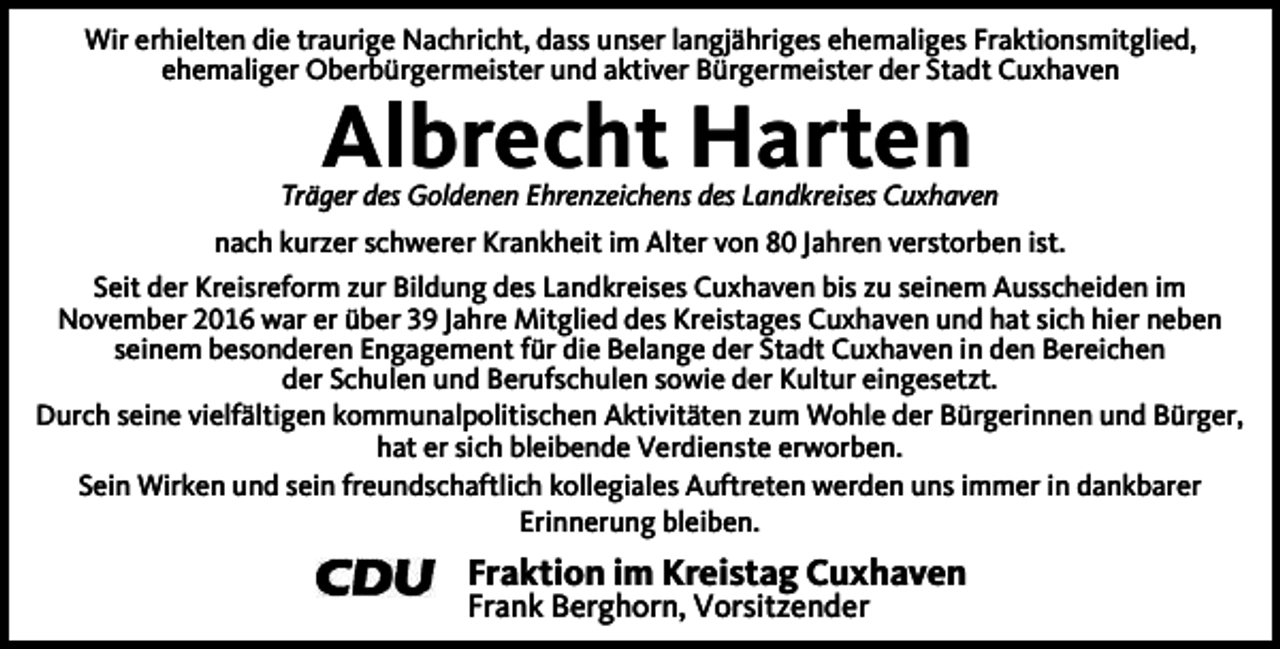 <p>Wir erhielten die traurige Nachricht, dass unser langjähriges ehemaliges Fraktionsmitglied,<br />ehemaliger Oberbürgermeister und aktiver Bürgermeister der Stadt Cuxhaven</p><p>Albrecht Harten</p><p>Träger des Goldenen Ehrenzeichens des Landkreises Cuxhaven<br />nach kurzer schwerer Krankheit im Alter von 80 Jahren verstorben ist.<br />Seit der Kreisreform zur Bildung des Landkreises Cuxhaven bis zu seinem Ausscheiden im<br />November 2016 war er über 39 Jahre Mitglied des Kreistages Cuxhaven und hat sich hier neben<br />seinem besonderen Engagement für die Belange der Stadt Cuxhaven in den Bereichen<br />der Schulen und Berufschulen sowie der Kultur eingesetzt.<br />Durch seine vielfältigen kommunalpolitischen Aktivitäten zum Wohle der Bürgerinnen und Bürger,<br />hat er sich bleibende Verdienste erworben.<br />Sein Wirken und sein freundschaftlich kollegiales Auftreten werden uns immer in dankbarer<br />Erinnerung bleiben.</p><p>Fraktion im Kreistag Cuxhaven</p><p>Frank Berghorn, Vorsitzender</p>