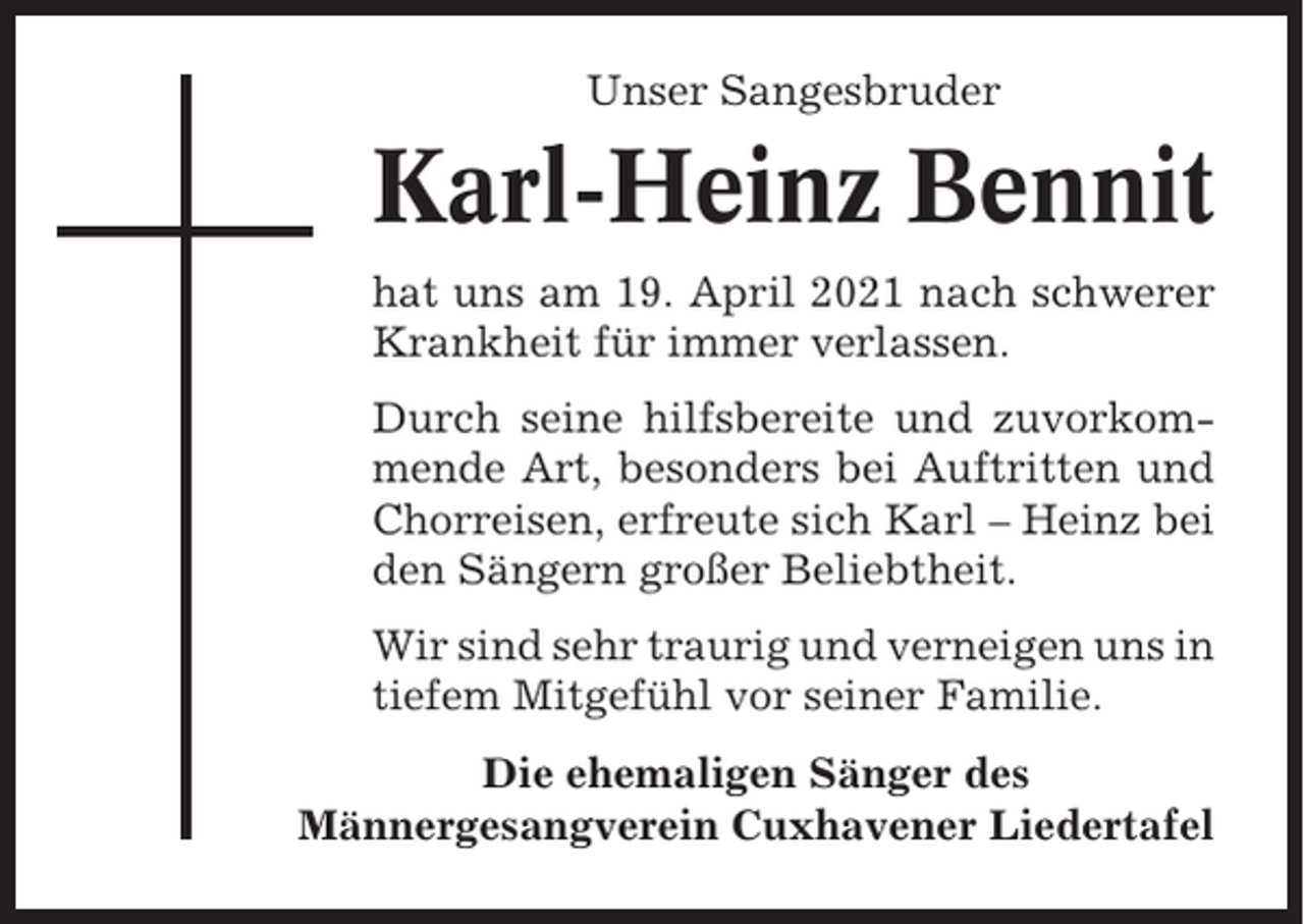 <p>Unser Sangesbruder</p><p>Karl-Heinz Bennit<br />hat uns am 19. April 2021 nach schwerer<br />Krankheit für immer verlassen.<br />Durch seine hilfsbereite und zuvorkommende Art, besonders bei Auftritten und<br />Chorreisen, erfreute sich Karl – Heinz bei<br />den Sängern großer Beliebtheit.<br />Wir sind sehr traurig und verneigen uns in<br />tiefem Mitgefühl vor seiner Familie.<br />Die ehemaligen Sänger des<br />Männergesangverein Cuxhavener Liedertafel</p>