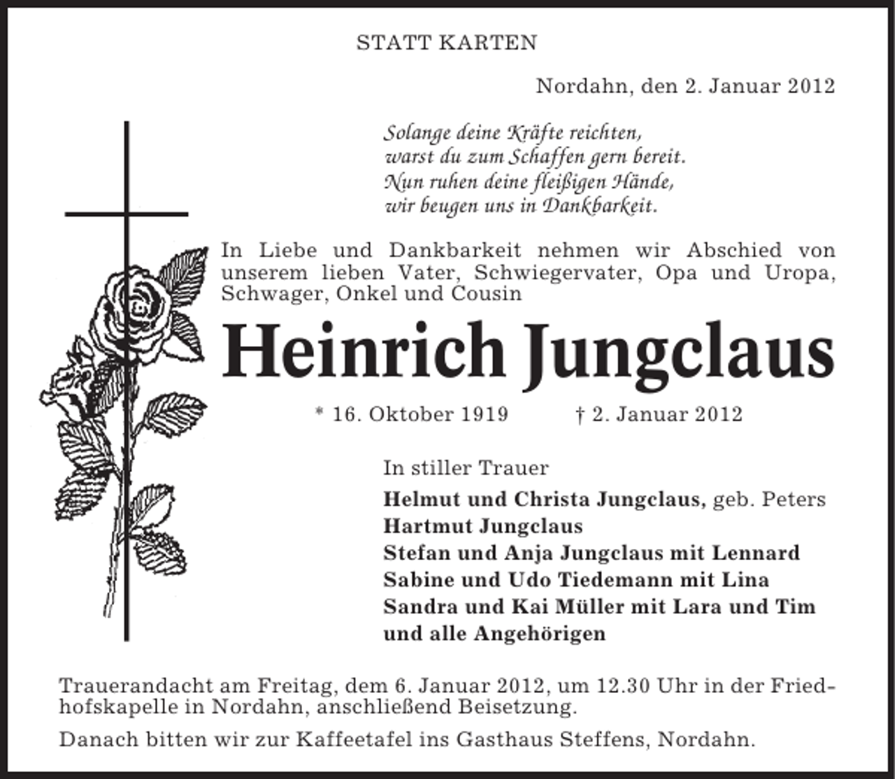 <p>STATT KARTEN<br />Nordahn, den 2. Januar 2012</p><p>Solange deine Kräfte reichten,<br />warst du zum Schaffen gern bereit.<br />Nun ruhen deine fleißigen Hände,<br />wir beugen uns in Dankbarkeit.<br />In Liebe und Dankbarkeit nehmen wir Abschied von<br />unserem lieben Vater, Schwiegervater, Opa und Uropa,<br />Schwager, Onkel und Cousin</p><p>Heinrich Jungclaus<br />* 16. Oktober 1919</p><p>† 2. Januar 2012</p><p>In stiller Trauer<br />Helmut und Christa Jungclaus, geb. Peters<br />Hartmut Jungclaus<br />Stefan und Anja Jungclaus mit Lennard<br />Sabine und Udo Tiedemann mit Lina<br />Sandra und Kai Müller mit Lara und Tim<br />und alle Angehörigen<br />Trauerandacht am Freitag, dem 6. Januar 2012, um 12.30 Uhr in der Friedhofskapelle in Nordahn, anschließend Beisetzung.<br />Danach bitten wir zur Kaffeetafel ins Gasthaus Steffens, Nordahn.</p>