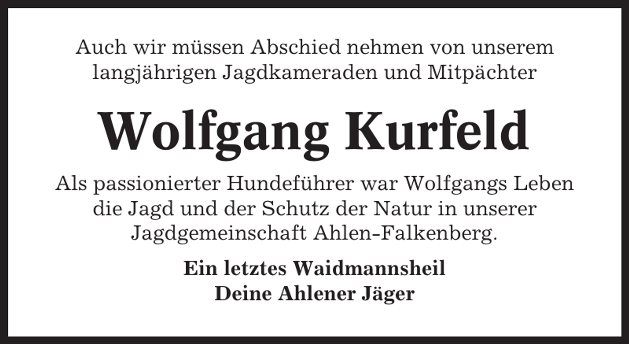 <p>Auch wir müssen Abschied nehmen von unserem<br />langjährigen Jagdkameraden und Mitpächter</p><p>Wolfgang Kurfeld<br />Als passionierter Hundeführer war Wolfgangs Leben<br />die Jagd und der Schutz der Natur in unserer<br />Jagdgemeinschaft Ahlen-Falkenberg.<br />Ein letztes Waidmannsheil<br />Deine Ahlener Jäger</p>