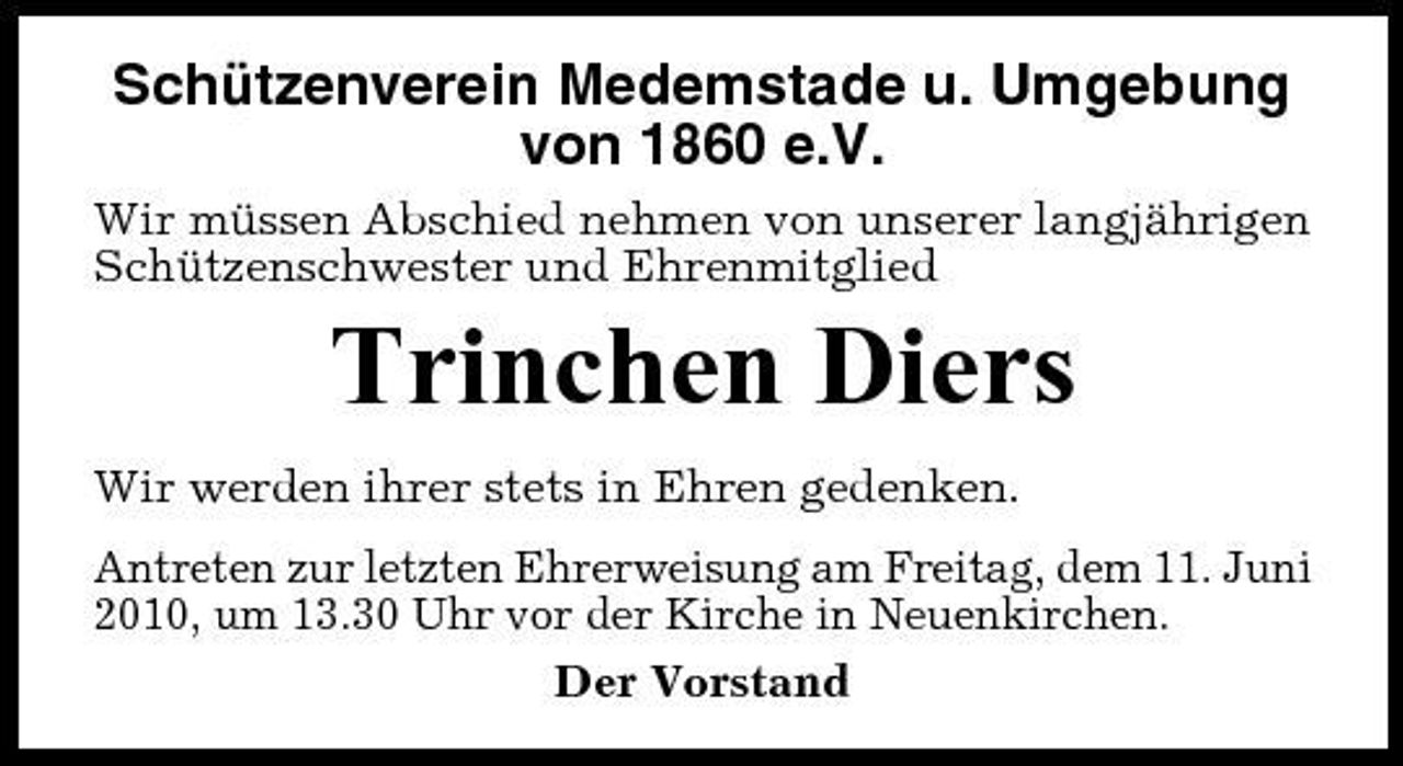 <p>Schützenverein Medemstade u. Umgebung von 1860 e.V.<br />Wir müssen Abschied nehmen von unserer langjährigen Schützenschwester und Ehrenmitglied</p><p>Trinchen Diers<br />Wir werden ihrer stets in Ehren gedenken. Antreten zur letzten Ehrerweisung am Freitag, dem 11. Juni 2010, um 13.30 Uhr vor der Kirche in Neuenkirchen. Der Vorstand</p>