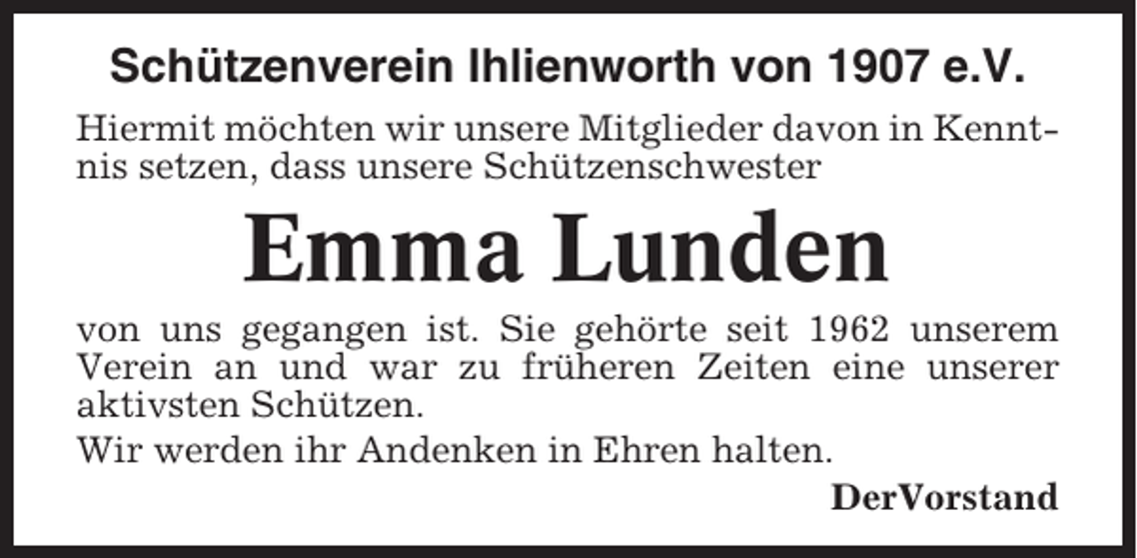 <p>Schützenverein Ihlienworth von 1907 e.V.<br />Hiermit möchten wir unsere Mitglieder davon in Kenntnis setzen, dass unsere Schützenschwester</p><p>Emma Lunden<br />von uns gegangen ist. Sie gehörte seit 1962 unserem<br />Verein an und war zu früheren Zeiten eine unserer<br />aktivsten Schützen.<br />Wir werden ihr Andenken in Ehren halten.<br />DerVorstand</p>