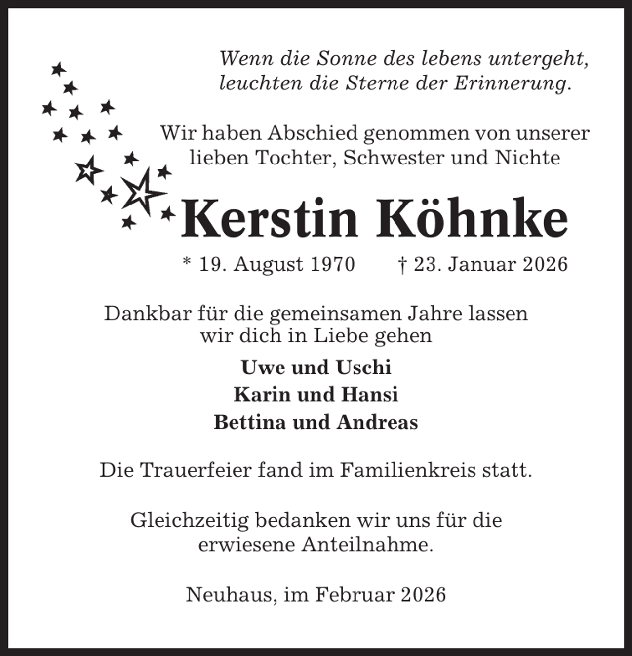 <p>Wenn die Sonne des lebens untergeht,<br />leuchten die Sterne der Erinnerung.<br />Wir haben Abschied genommen von unserer<br />lieben Tochter, Schwester und Nichte</p><p>Kerstin Köhnke<br />* 19. August 1970</p><p>† 23. Januar 2026</p><p>Dankbar für die gemeinsamen Jahre lassen<br />wir dich in Liebe gehen<br />Uwe und Uschi<br />Karin und Hansi<br />Bettina und Andreas<br />Die Trauerfeier fand im Familienkreis statt.<br />Gleichzeitig bedanken wir uns für die<br />erwiesene Anteilnahme.<br />Neuhaus, im Februar 2026</p>
