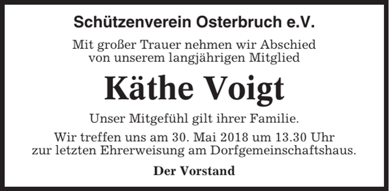 <p>Schützenverein Osterbruch e.V.<br />Mit großer Trauer nehmen wir Abschied<br />von unserem langjährigen Mitglied</p><p>Käthe Voigt<br />Unser Mitgefühl gilt ihrer Familie.<br />Wir treffen uns am 30. Mai 2018 um 13.30 Uhr<br />zur letzten Ehrerweisung am Dorfgemeinschaftshaus.<br />Der Vorstand</p>