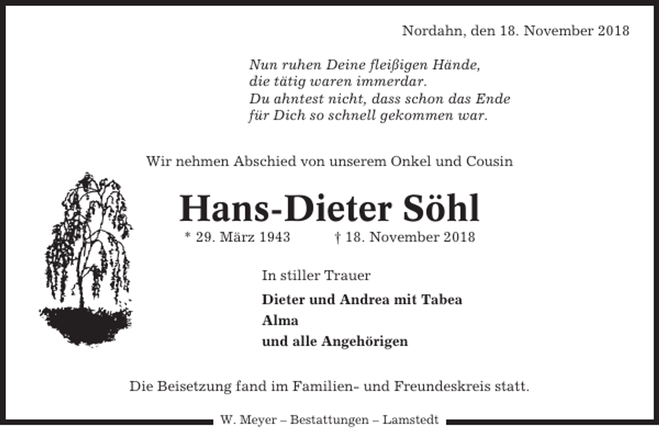 <p>Nordahn, den 18. November 2018<br />Nun ruhen Deine fleißigen Hände,<br />die tätig waren immerdar.<br />Du ahntest nicht, dass schon das Ende<br />für Dich so schnell gekommen war.<br />Wir nehmen Abschied von unserem Onkel und Cousin</p><p>Hans-Dieter Söhl<br />* 29. März 1943</p><p>† 18. November 2018</p><p>In stiller Trauer<br />Dieter und Andrea mit Tabea<br />Alma<br />und alle Angehörigen<br />Die Beisetzung fand im Familien- und Freundeskreis statt.<br />W. Meyer – Bestattungen – Lamstedt</p>