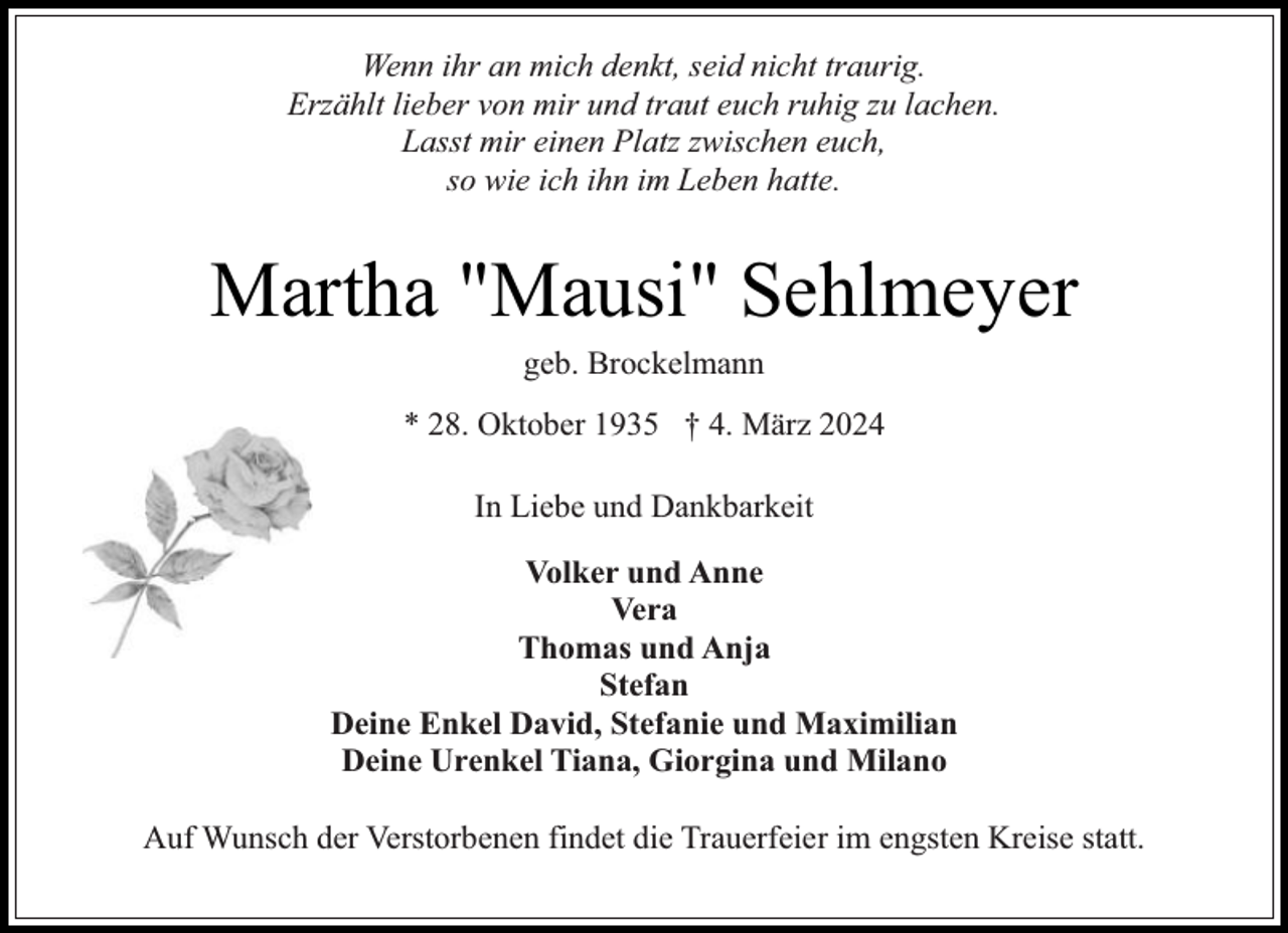<p>Wenn ihr an mich denkt, seid nicht traurig.<br />Erzählt lieber von mir und traut euch ruhig zu lachen.<br />Lasst mir einen Platz zwischen euch,<br />so wie ich ihn im Leben hatte.</p><p>Martha "Mausi" Sehlmeyer<br />geb. Brockelmann</p><p>* 28. Oktober 1935 † 4. März 2024<br />In Liebe und Dankbarkeit<br />Volker und Anne<br />Vera<br />Thomas und Anja<br />Stefan<br />Deine Enkel David, Stefanie und Maximilian<br />Deine Urenkel Tiana, Giorgina und Milano<br />Auf Wunsch der Verstorbenen findet die Trauerfeier im engsten Kreise statt.</p>