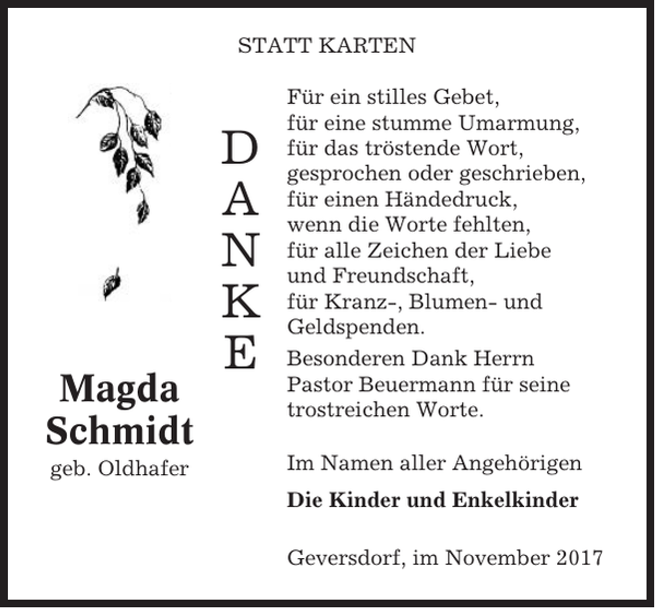 <p>STATT KARTEN</p><p>Magda<br />Schmidt<br />geb. Oldhafer</p><p>D<br />A<br />N<br />K<br />E</p><p>Für ein stilles Gebet,<br />für eine stumme Umarmung,<br />für das tröstende Wort,<br />gesprochen oder geschrieben,<br />für einen Händedruck,<br />wenn die Worte fehlten,<br />für alle Zeichen der Liebe<br />und Freundschaft,<br />für Kranz-, Blumen- und<br />Geldspenden.<br />Besonderen Dank Herrn<br />Pastor Beuermann für seine<br />trostreichen Worte.<br />Im Namen aller Angehörigen<br />Die Kinder und Enkelkinder<br />Geversdorf, im November 2017</p>