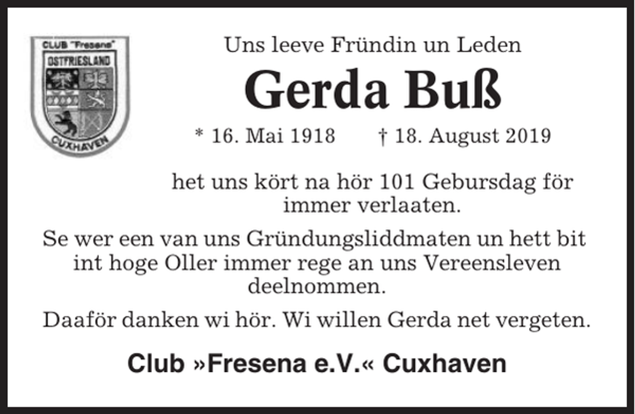 <p>Uns leeve Fründin un Leden</p><p>Gerda Buß<br />* 16. Mai 1918</p><p>† 18. August 2019</p><p>het uns kört na hör 101 Gebursdag för<br />immer verlaaten.<br />Se wer een van uns Gründungsliddmaten un hett bit<br />int hoge Oller immer rege an uns Vereensleven<br />deelnommen.<br />Daaför danken wi hör. Wi willen Gerda net vergeten.</p><p>Club »Fresena e.V.« Cuxhaven</p>