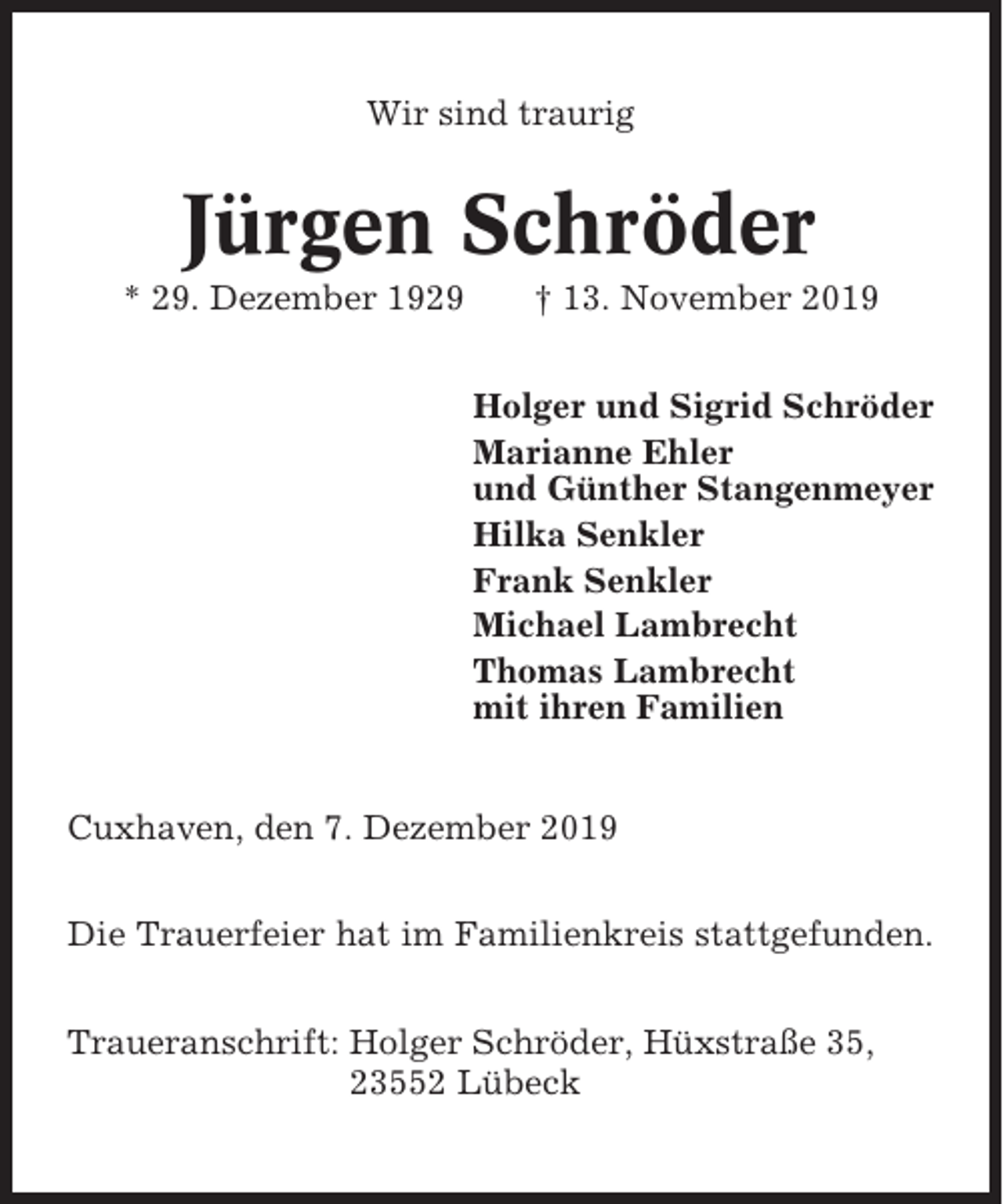 <p>Wir sind traurig</p><p>Jürgen Schröder<br />* 29. Dezember 1929</p><p>† 13. November 2019<br />Holger und Sigrid Schröder<br />Marianne Ehler<br />und Günther Stangenmeyer<br />Hilka Senkler<br />Frank Senkler<br />Michael Lambrecht<br />Thomas Lambrecht<br />mit ihren Familien</p><p>Cuxhaven, den 7. Dezember 2019<br />Die Trauerfeier hat im Familienkreis stattgefunden.<br />Traueranschrift: Holger Schröder, Hüxstraße 35,<br />23552 Lübeck</p>