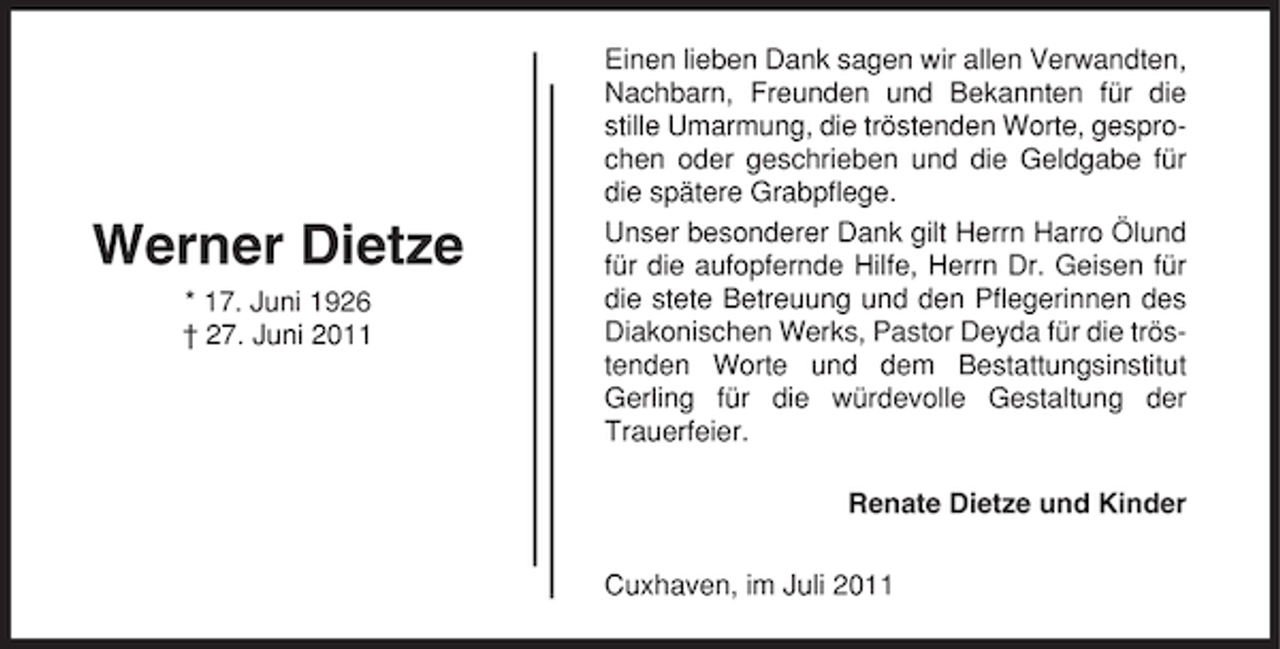 <p>Werner Dietze<br />* 17. Juni 1926<br />† 27. Juni 2011</p><p>Einen lieben Dank sagen wir allen Verwandten,<br />Nachbarn, Freunden und Bekannten für die<br />stille Umarmung, die tröstenden Worte, gesprochen oder geschrieben und die Geldgabe für<br />die spätere Grabpflege.<br />Unser besonderer Dank gilt Herrn Harro Ölund<br />für die aufopfernde Hilfe, Herrn Dr. Geisen für<br />die stete Betreuung und den Pflegerinnen des<br />Diakonischen Werks, Pastor Deyda für die tröstenden Worte und dem Bestattungsinstitut<br />Gerling für die würdevolle Gestaltung der<br />Trauerfeier.<br />Renate Dietze und Kinder<br />Cuxhaven, im Juli 2011</p>