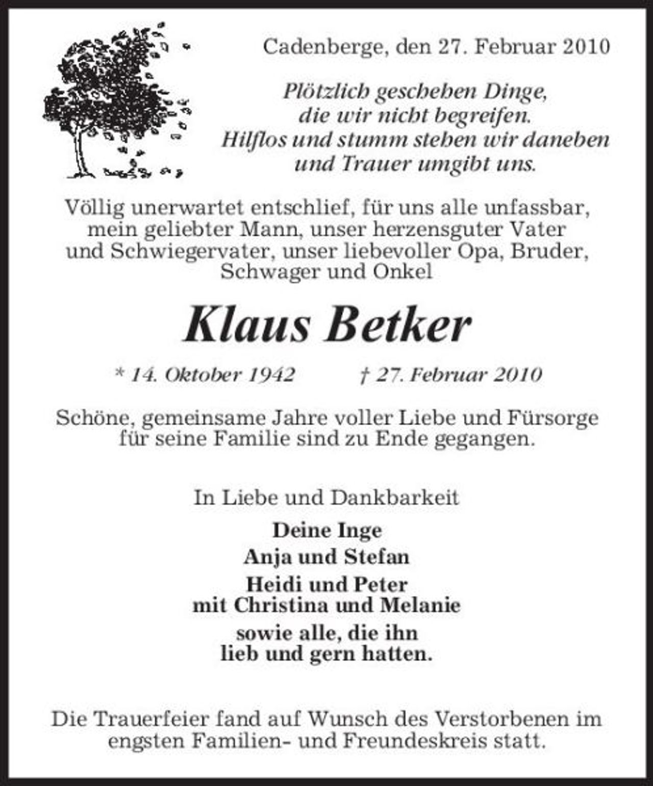 <p>Cadenberge, den 27. Februar 2010</p><p>Plötzlich geschehen Dinge, die wir nicht begreifen. Hilflos und stumm stehen wir daneben und Trauer umgibt uns.<br />Völlig unerwartet entschlief, für uns alle unfassbar, mein geliebter Mann, unser herzensguter Vater und Schwiegervater, unser liebevoller Opa, Bruder, Schwager und Onkel</p><p>Klaus Betker<br />* 14. Oktober 1942 † 27. Februar 2010 Schöne, gemeinsame Jahre voller Liebe und Fürsorge für seine Familie sind zu Ende gegangen. In Liebe und Dankbarkeit Deine Inge Anja und Stefan Heidi und Peter mit Christina und Melanie sowie alle, die ihn lieb und gern hatten. Die Trauerfeier fand auf Wunsch des Verstorbenen im engsten Familien- und Freundeskreis statt.</p>