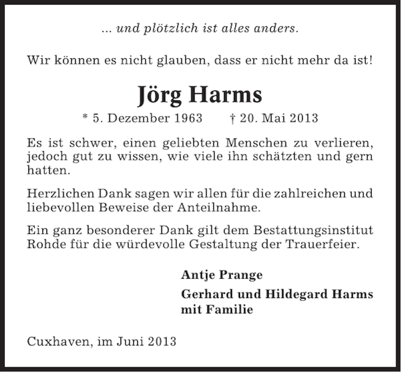 <p>... und plötzlich ist alles anders.<br />Wir können es nicht glauben, dass er nicht mehr da ist!</p><p>Jörg Harms<br />* 5. Dezember 1963</p><p>† 20. Mai 2013</p><p>Es ist schwer, einen geliebten Menschen zu verlieren,<br />jedoch gut zu wissen, wie viele ihn schätzten und gern<br />hatten.<br />Herzlichen Dank sagen wir allen für die zahlreichen und<br />liebevollen Beweise der Anteilnahme.<br />Ein ganz besonderer Dank gilt dem Bestattungsinstitut<br />Rohde für die würdevolle Gestaltung der Trauerfeier.<br />Antje Prange<br />Gerhard und Hildegard Harms<br />mit Familie<br />Cuxhaven, im Juni 2013</p>