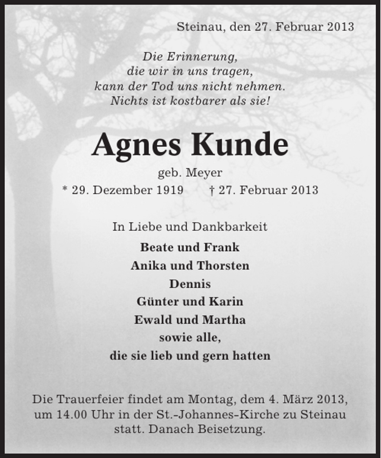 <p>Steinau, den 27. Februar 2013<br />Die Erinnerung,<br />die wir in uns tragen,<br />kann der Tod uns nicht nehmen.<br />Nichts ist kostbarer als sie!</p><p>Agnes Kunde<br />geb. Meyer<br />* 29. Dezember 1919<br />† 27. Februar 2013<br />In Liebe und Dankbarkeit<br />Beate und Frank<br />Anika und Thorsten<br />Dennis<br />Günter und Karin<br />Ewald und Martha<br />sowie alle,<br />die sie lieb und gern hatten</p><p>Die Trauerfeier findet am Montag, dem 4. März 2013,<br />um 14.00 Uhr in der St.-Johannes-Kirche zu Steinau<br />statt. Danach Beisetzung.</p>