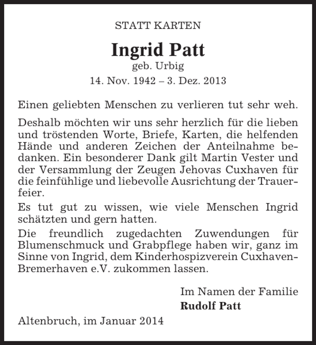<p>STATT KARTEN</p><p>Ingrid Patt<br />geb. Urbig<br />14. Nov. 1942 – 3. Dez. 2013</p><p>Einen geliebten Menschen zu verlieren tut sehr weh.<br />Deshalb möchten wir uns sehr herzlich für die lieben<br />und tröstenden Worte, Briefe, Karten, die helfenden<br />Hände und anderen Zeichen der Anteilnahme bedanken. Ein besonderer Dank gilt Martin Vester und<br />der Versammlung der Zeugen Jehovas Cuxhaven für<br />die feinfühlige und liebevolle Ausrichtung der Trauerfeier.<br />Es tut gut zu wissen, wie viele Menschen Ingrid<br />schätzten und gern hatten.<br />Die freundlich zugedachten Zuwendungen für<br />Blumenschmuck und Grabpflege haben wir, ganz im<br />Sinne von Ingrid, dem Kinderhospizverein CuxhavenBremerhaven e.V. zukommen lassen.<br />Im Namen der Familie<br />Rudolf Patt<br />Altenbruch, im Januar 2014</p>