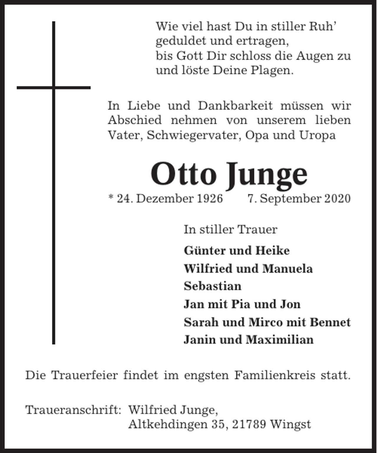 <p>Wie viel hast Du in stiller Ruh’<br />geduldet und ertragen,<br />bis Gott Dir schloss die Augen zu<br />und löste Deine Plagen.<br />In Liebe und Dankbarkeit müssen wir<br />Abschied nehmen von unserem lieben<br />Vater, Schwiegervater, Opa und Uropa</p><p>Otto Junge<br />* 24. Dezember 1926</p><p>7. September 2020</p><p>In stiller Trauer<br />Günter und Heike<br />Wilfried und Manuela<br />Sebastian<br />Jan mit Pia und Jon<br />Sarah und Mirco mit Bennet<br />Janin und Maximilian<br />Die Trauerfeier findet im engsten Familienkreis statt.<br />Traueranschrift: Wilfried Junge,<br />Altkehdingen 35, 21789 Wingst</p>