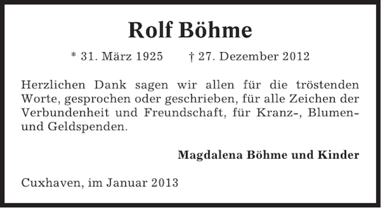 <p>Rolf Böhme<br />* 31. März 1925</p><p>† 27. Dezember 2012</p><p>Herzlichen Dank sagen wir allen für die tröstenden<br />Worte, gesprochen oder geschrieben, für alle Zeichen der<br />Verbundenheit und Freundschaft, für Kranz-, Blumenund Geldspenden.<br />Magdalena Böhme und Kinder<br />Cuxhaven, im Januar 2013</p>