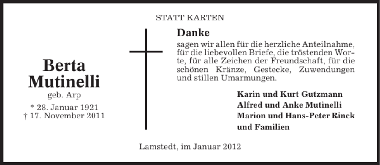 <p>STATT KARTEN</p><p>Danke</p><p>Berta<br />Mutinelli<br />geb. Arp<br />* 28. Januar 1921<br />† 17. November 2011</p><p>sagen wir allen für die herzliche Anteilnahme,<br />für die liebevollen Briefe, die tröstenden Worte, für alle Zeichen der Freundschaft, für die<br />schönen Kränze, Gestecke, Zuwendungen<br />und stillen Umarmungen.<br />Karin und Kurt Gutzmann<br />Alfred und Anke Mutinelli<br />Marion und Hans-Peter Rinck<br />und Familien<br />Lamstedt, im Januar 2012</p>