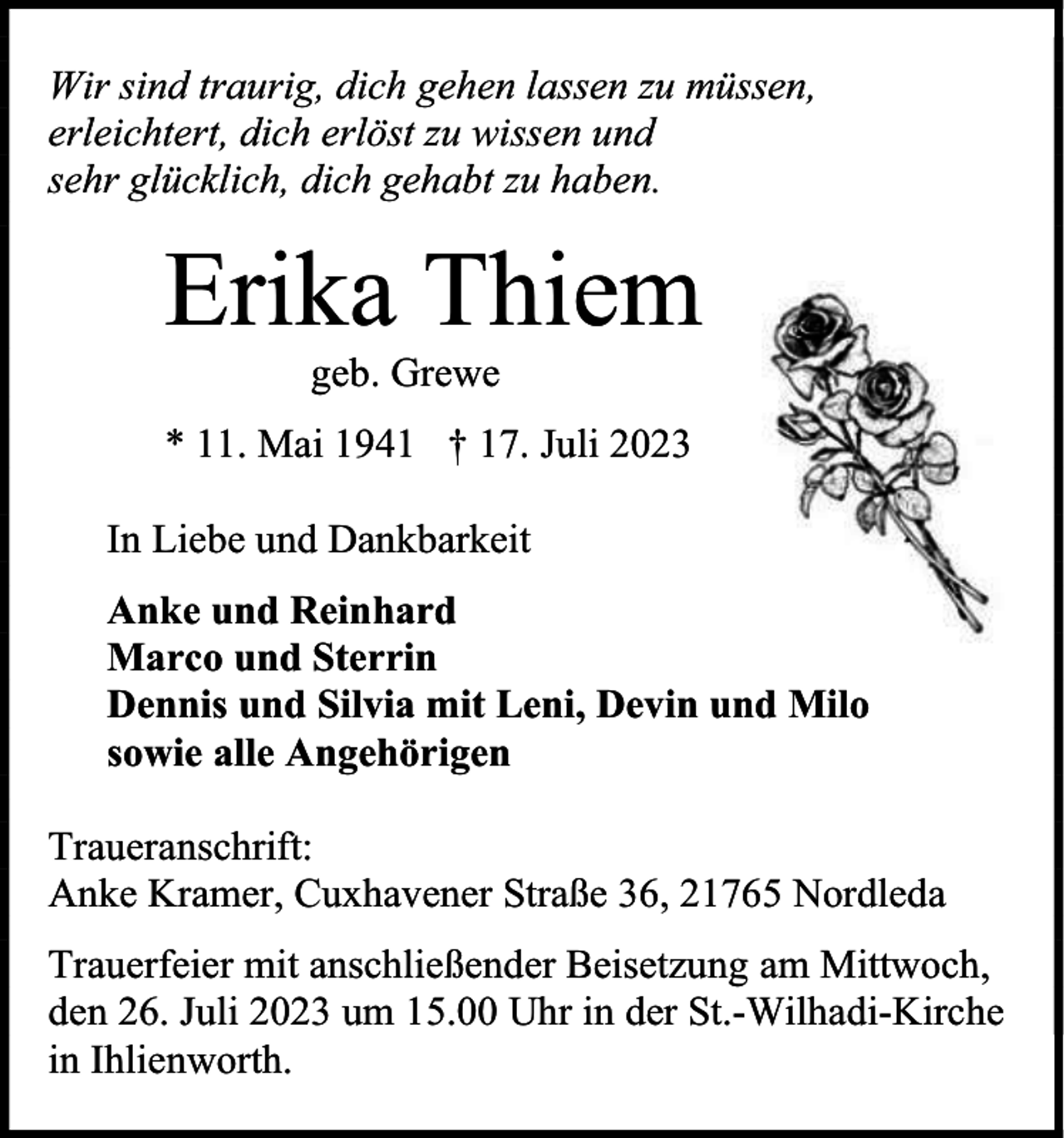 <p>Wir sind traurig, dich gehen lassen zu müssen,<br />erleichtert, dich erlöst zu wissen und<br />sehr glücklich, dich gehabt zu haben.</p><p>Erika Thiem<br />geb. Grewe</p><p>* 11. Mai 1941 † 17. Juli 2023<br />In Liebe und Dankbarkeit<br />Anke und Reinhard<br />Marco und Sterrin<br />Dennis und Silvia mit Leni, Devin und Milo<br />sowie alle Angehörigen<br />Traueranschrift:<br />Anke Kramer, Cuxhavener Straße 36, 21765 Nordleda<br />Trauerfeier mit anschließender Beisetzung am Mittwoch,<br />den 26. Juli 2023 um 15.00 Uhr in der St.-Wilhadi-Kirche<br />in Ihlienworth.</p>