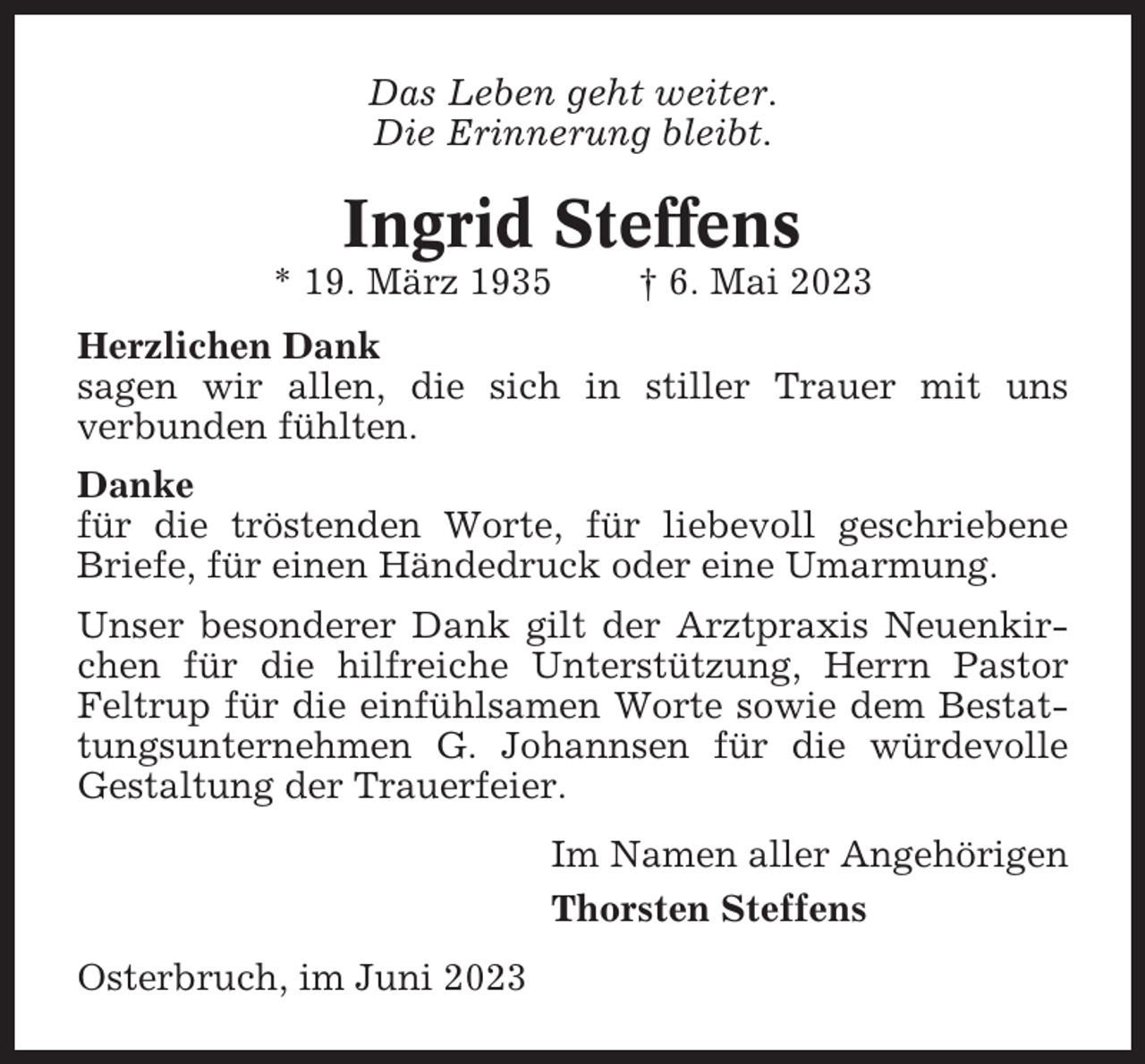 <p>Das Leben geht weiter.<br />Die Erinnerung bleibt.</p><p>Ingrid Steffens<br />* 19. März 1935</p><p>† 6. Mai 2023</p><p>Herzlichen Dank<br />sagen wir allen, die sich in stiller Trauer mit uns<br />verbunden fühlten.<br />Danke<br />für die tröstenden Worte, für liebevoll geschriebene<br />Briefe, für einen Händedruck oder eine Umarmung.<br />Unser besonderer Dank gilt der Arztpraxis Neuenkirchen für die hilfreiche Unterstützung, Herrn Pastor<br />Feltrup für die einfühlsamen Worte sowie dem Bestattungsunternehmen G. Johannsen für die würdevolle<br />Gestaltung der Trauerfeier.<br />Im Namen aller Angehörigen<br />Thorsten Steffens<br />Osterbruch, im Juni 2023</p>
