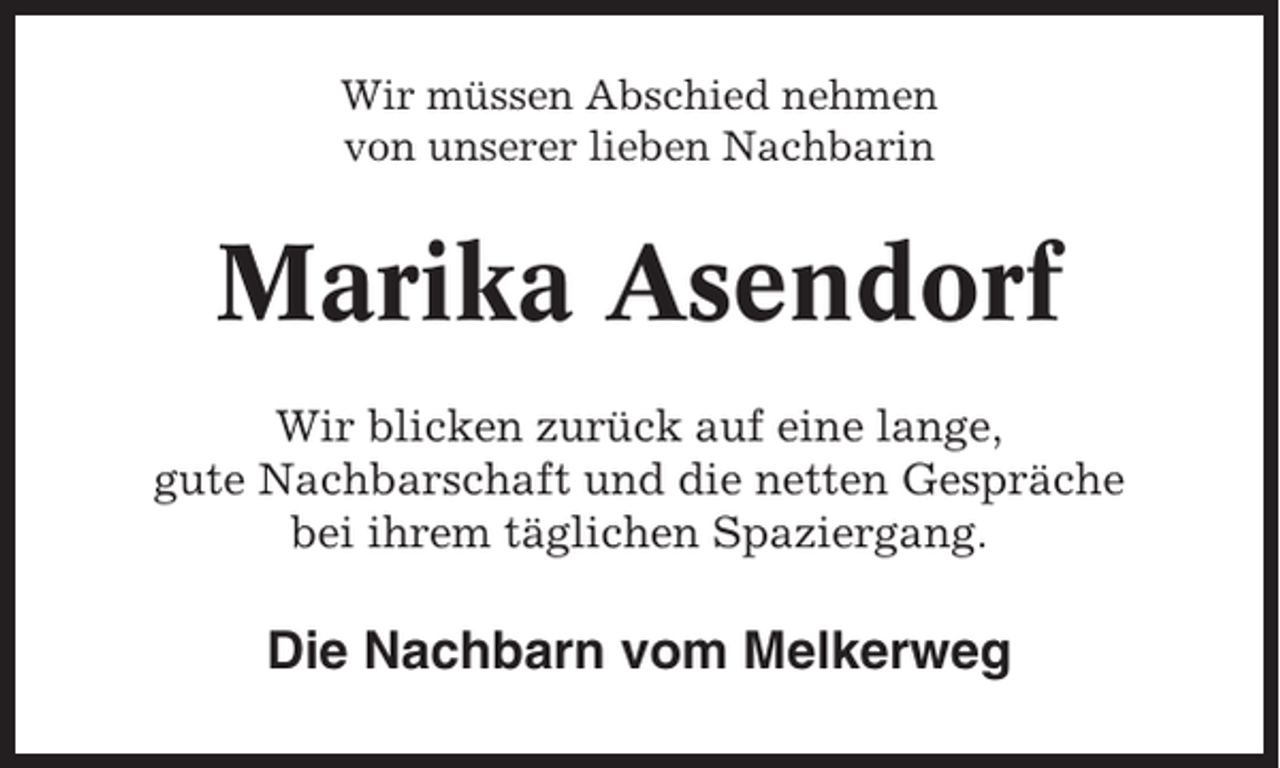 <p>Wir müssen Abschied nehmen<br />von unserer lieben Nachbarin</p><p>Marika Asendorf<br />Wir blicken zurück auf eine lange,<br />gute Nachbarschaft und die netten Gespräche<br />bei ihrem täglichen Spaziergang.</p><p>Die Nachbarn vom Melkerweg</p>