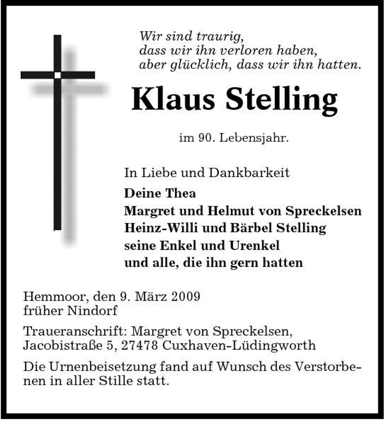 <p>Wir sind traurig, dass wir ihn verloren haben, aber glücklich, dass wir ihn hatten.</p>
<p>Klaus Stelling<br />im 90. Lebensjahr.</p>
<p>In Liebe und Dankbarkeit Deine Thea Margret und Helmut von Spreckelsen Heinz-Willi und Bärbel Stelling seine Enkel und Urenkel und alle, die ihn gern hatten Hemmoor, den 9. März 2009 früher Nindorf Traueranschrift: Margret von Spreckelsen, Jacobistraße 5, 27478 Cuxhaven-Lüdingworth Die Urnenbeisetzung fand auf Wunsch des Verstorbenen in aller Stille statt.</p>