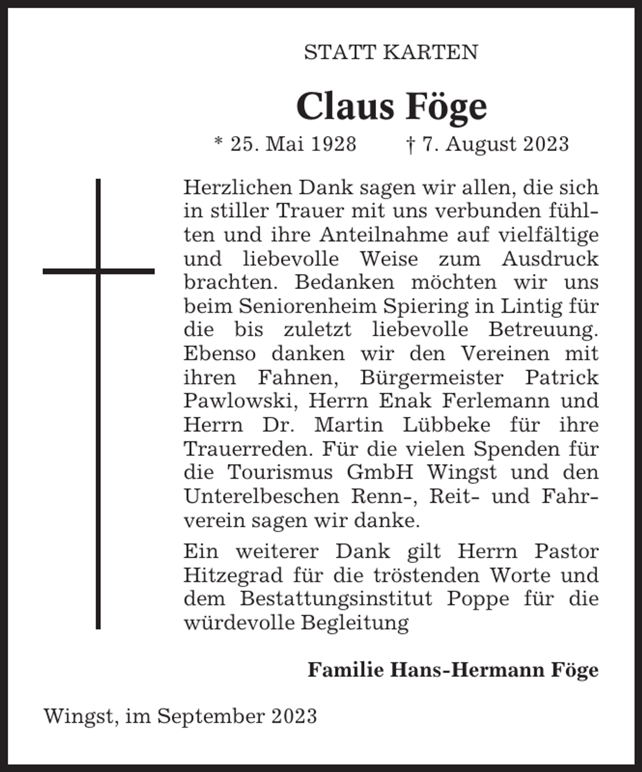 <p>STATT KARTEN</p><p>Claus Föge<br />* 25. Mai 1928</p><p>† 7. August 2023</p><p>Herzlichen Dank sagen wir allen, die sich<br />in stiller Trauer mit uns verbunden fühlten und ihre Anteilnahme auf vielfältige<br />und liebevolle Weise zum Ausdruck<br />brachten. Bedanken möchten wir uns<br />beim Seniorenheim Spiering in Lintig für<br />die bis zuletzt liebevolle Betreuung.<br />Ebenso danken wir den Vereinen mit<br />ihren Fahnen, Bürgermeister Patrick<br />Pawlowski, Herrn Enak Ferlemann und<br />Herrn Dr. Martin Lübbeke für ihre<br />Trauerreden. Für die vielen Spenden für<br />die Tourismus GmbH Wingst und den<br />Unterelbeschen Renn-, Reit- und Fahrverein sagen wir danke.<br />Ein weiterer Dank gilt Herrn Pastor<br />Hitzegrad für die tröstenden Worte und<br />dem Bestattungsinstitut Poppe für die<br />würdevolle Begleitung<br />Familie Hans-Hermann Föge<br />Wingst, im September 2023</p>