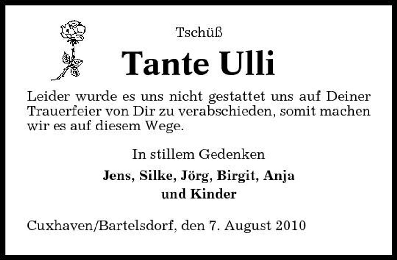 <p>Tschüß</p><p>Tante Ulli<br />Leider wurde es uns nicht gestattet uns auf Deiner Trauerfeier von Dir zu verabschieden, somit machen wir es auf diesem Wege. In stillem Gedenken Jens, Silke, Jörg, Birgit, Anja und Kinder Cuxhaven/Bartelsdorf, den 7. August 2010</p>