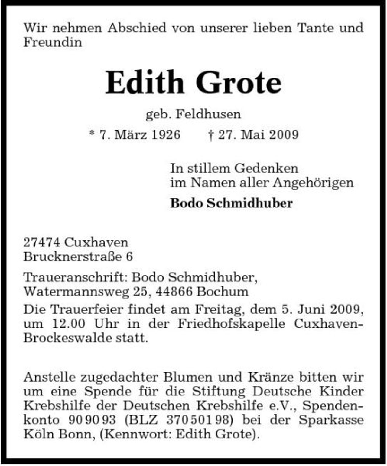 <p>Wir nehmen Abschied von unserer lieben Tante und Freundin</p><p>Edith Grote<br />geb. Feldhusen * 7. März 1926 † 27. Mai 2009 In stillem Gedenken im Namen aller Angehörigen Bodo Schmidhuber 27474 Cuxhaven Brucknerstraße 6 Traueranschrift: Bodo Schmidhuber, Watermannsweg 25, 44866 Bochum Die Trauerfeier findet am Freitag, dem 5. Juni 2009, um 12.00 Uhr in der Friedhofskapelle CuxhavenBrockeswalde statt. Anstelle zugedachter Blumen und Kränze bitten wir um eine Spende für die Stiftung Deutsche Kinder Krebshilfe der Deutschen Krebshilfe e.V., Spendenkonto 93 (BLZ 370 501 98) bei der Sparkasse Köln Bonn, (Kennwort: Edith Grote).</p>