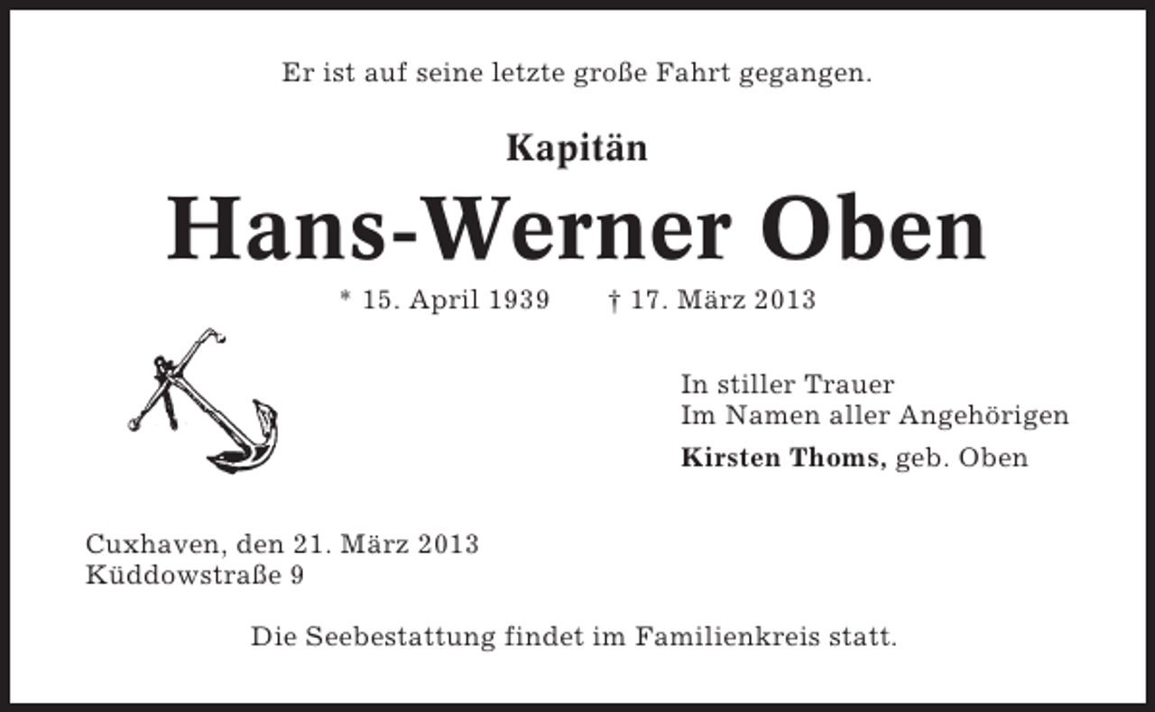 <p>Er ist auf seine letzte große Fahrt gegangen.</p><p>Kapitän</p><p>Hans-Werner Oben<br />* 15. April 1939</p><p>† 17. März 2013<br />In stiller Trauer<br />Im Namen aller Angehörigen<br />Kirsten Thoms, geb. Oben</p><p>Cuxhaven, den 21. März 2013<br />Küddowstraße 9<br />Die Seebestattung findet im Familienkreis statt.</p>