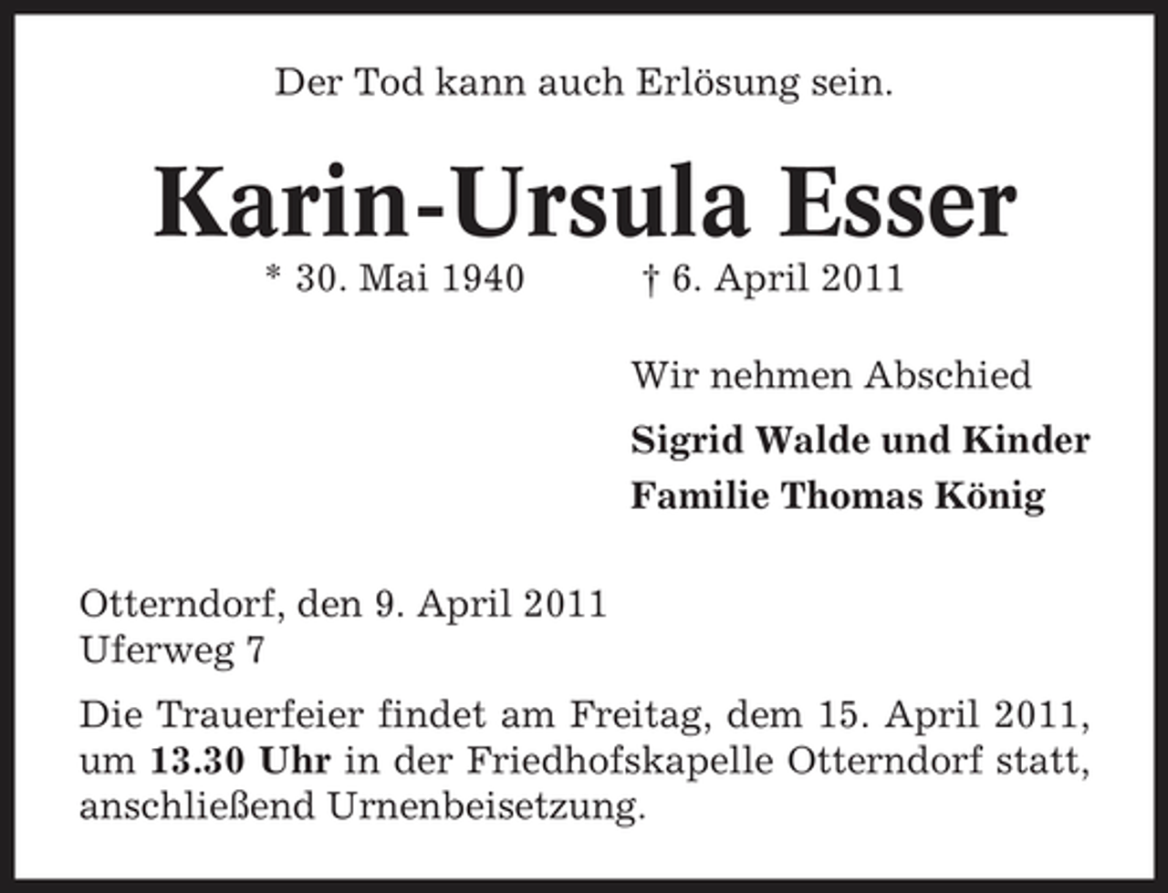 <p>Der Tod kann auch Erlösung sein.</p><p>Karin-Ursula Esser<br />* 30. Mai 1940 † 6. April 2011 Wir nehmen Abschied Sigrid Walde und Kinder Familie Thomas König Otterndorf, den 9. April 2011 Uferweg 7 Die Trauerfeier findet am Freitag, dem 15. April 2011, um 13.30 Uhr in der Friedhofskapelle Otterndorf statt, anschließend Urnenbeisetzung.</p>