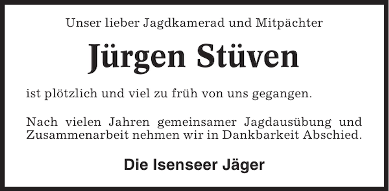 <p>Unser lieber Jagdkamerad und Mitpächter</p><p>Jürgen Stüven<br />ist plötzlich und viel zu früh von uns gegangen.<br />Nach vielen Jahren gemeinsamer Jagdausübung und<br />Zusammenarbeit nehmen wir in Dankbarkeit Abschied.</p><p>Die Isenseer Jäger</p>