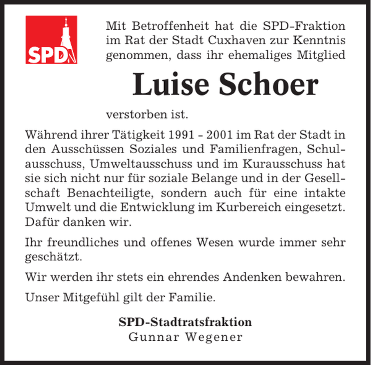 <p>Mit Betroffenheit hat die SPD-Fraktion<br />im Rat der Stadt Cuxhaven zur Kenntnis<br />genommen, dass ihr ehemaliges Mitglied</p><p>Luise Schoer<br />verstorben ist.<br />Während ihrer Tätigkeit 1991 - 2001 im Rat der Stadt in<br />den Ausschüssen Soziales und Familienfragen, Schulausschuss, Umweltausschuss und im Kurausschuss hat<br />sie sich nicht nur für soziale Belange und in der Gesellschaft Benachteiligte, sondern auch für eine intakte<br />Umwelt und die Entwicklung im Kurbereich eingesetzt.<br />Dafür danken wir.<br />Ihr freundliches und offenes Wesen wurde immer sehr<br />geschätzt.<br />Wir werden ihr stets ein ehrendes Andenken bewahren.<br />Unser Mitgefühl gilt der Familie.<br />SPD-Stadtratsfraktion<br />Gunnar Wegener</p>