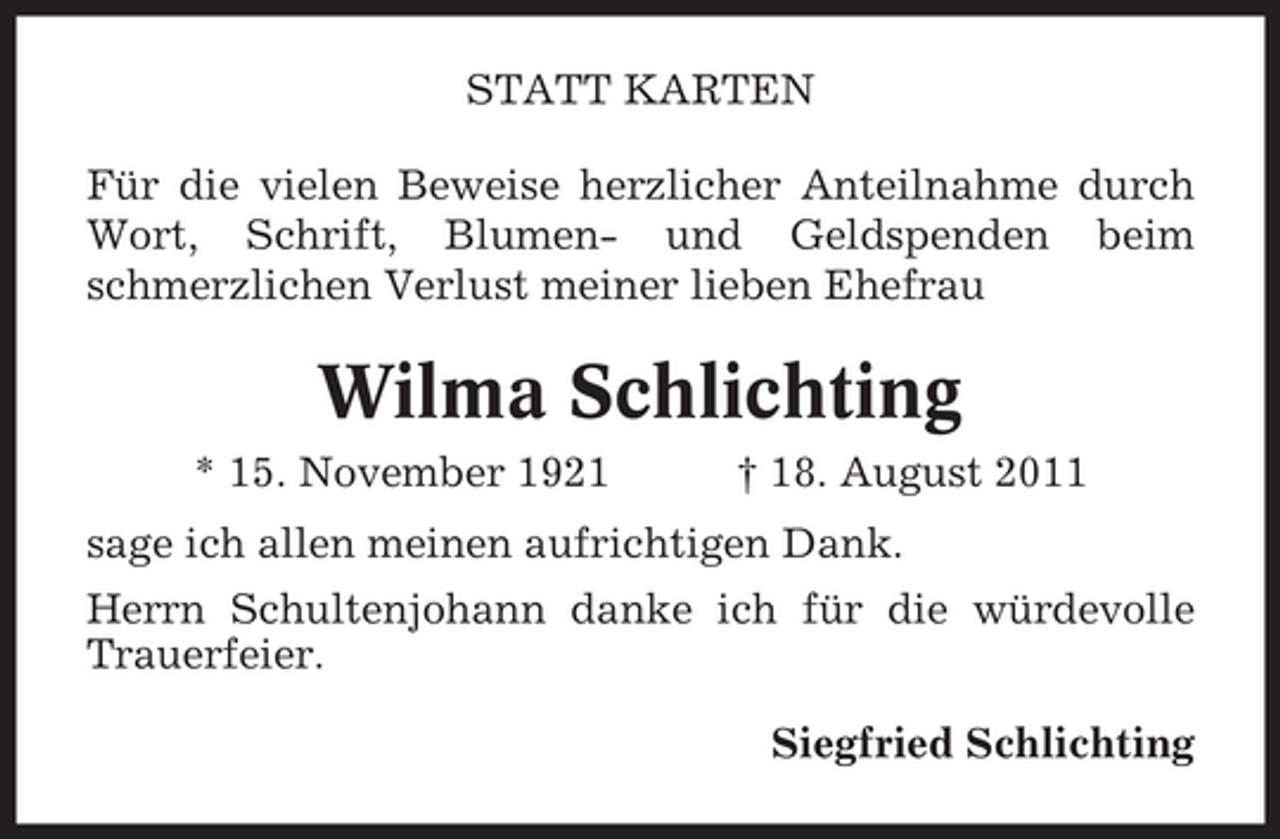 <p>STATT KARTEN<br />Für die vielen Beweise herzlicher Anteilnahme durch<br />Wort, Schrift, Blumen- und Geldspenden beim<br />schmerzlichen Verlust meiner lieben Ehefrau</p><p>Wilma Schlichting<br />* 15. November 1921</p><p>† 18. August 2011</p><p>sage ich allen meinen aufrichtigen Dank.<br />Herrn Schultenjohann danke ich für die würdevolle<br />Trauerfeier.<br />Siegfried Schlichting</p>