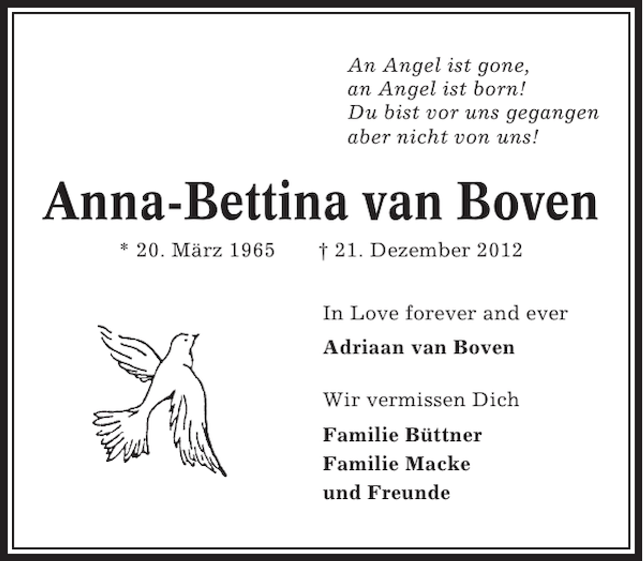 <p>An Angel ist gone,<br />an Angel ist born!<br />Du bist vor uns gegangen<br />aber nicht von uns!</p><p>Anna-Bettina van Boven<br />* 20. März 1965</p><p>† 21. Dezember 2012<br />In Love forever and ever<br />Adriaan van Boven<br />Wir vermissen Dich<br />Familie Büttner<br />Familie Macke<br />und Freunde</p>