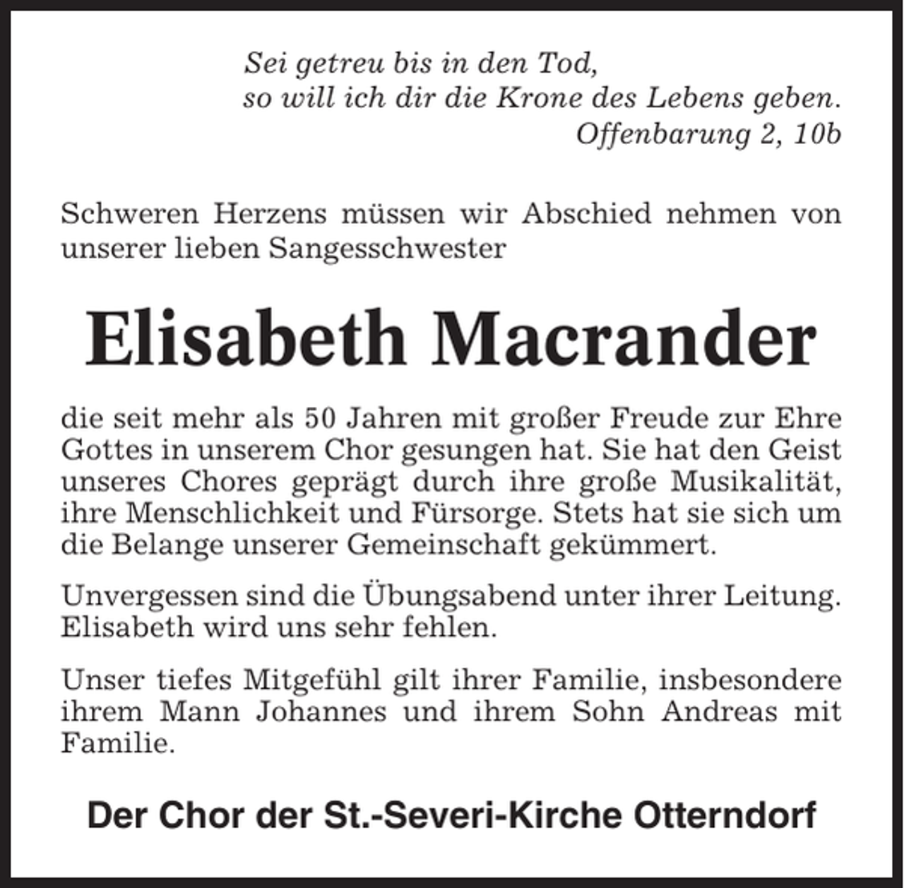 <p>Sei getreu bis in den Tod,<br />so will ich dir die Krone des Lebens geben.<br />Offenbarung 2, 10b<br />Schweren Herzens müssen wir Abschied nehmen von<br />unserer lieben Sangesschwester</p><p>Elisabeth Macrander<br />die seit mehr als 50 Jahren mit großer Freude zur Ehre<br />Gottes in unserem Chor gesungen hat. Sie hat den Geist<br />unseres Chores geprägt durch ihre große Musikalität,<br />ihre Menschlichkeit und Fürsorge. Stets hat sie sich um<br />die Belange unserer Gemeinschaft gekümmert.<br />Unvergessen sind die Übungsabend unter ihrer Leitung.<br />Elisabeth wird uns sehr fehlen.<br />Unser tiefes Mitgefühl gilt ihrer Familie, insbesondere<br />ihrem Mann Johannes und ihrem Sohn Andreas mit<br />Familie.</p><p>Der Chor der St.-Severi-Kirche Otterndorf</p>