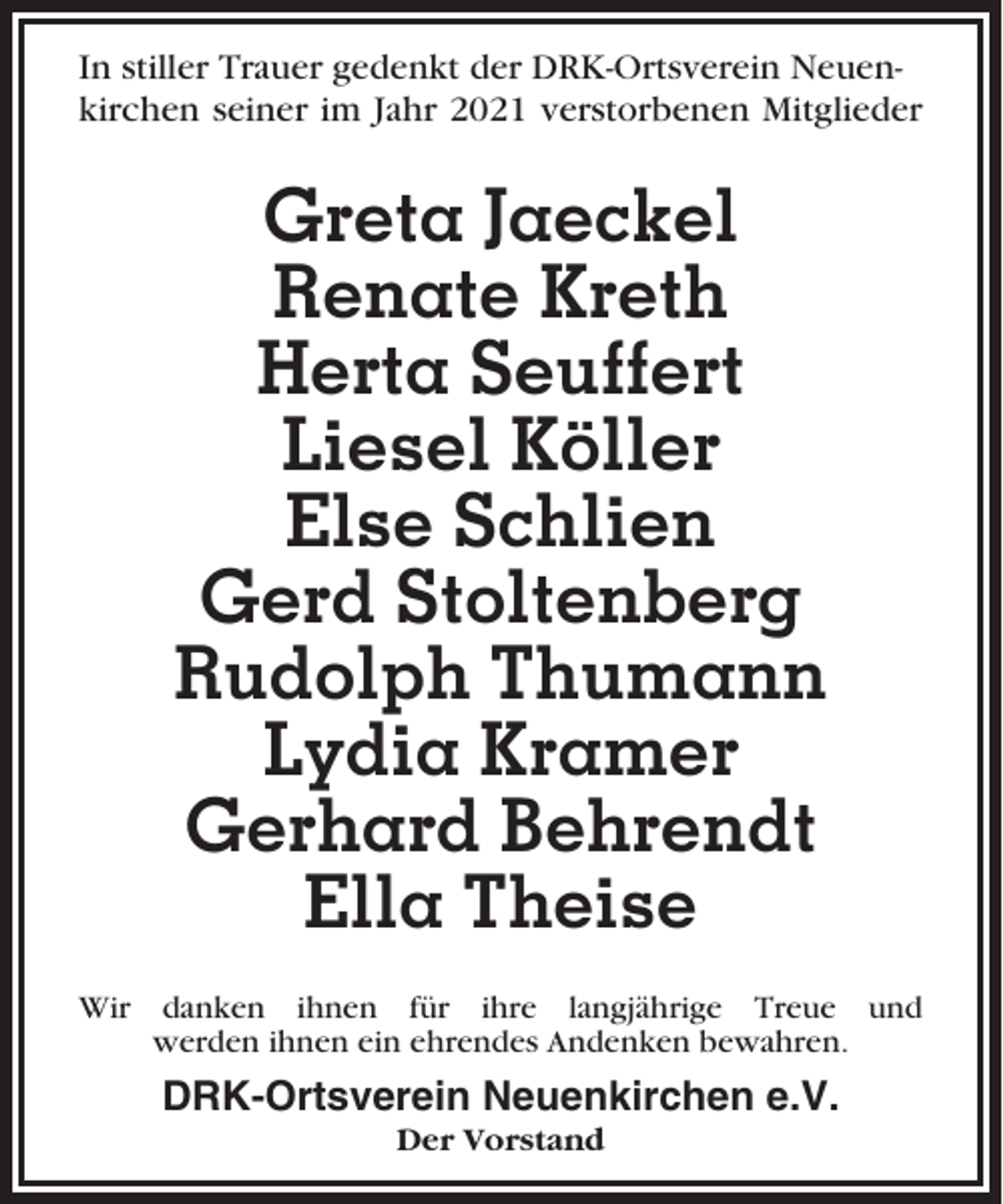<p>In stiller Trauer gedenkt der DRK-Ortsverein Neuenkirchen seiner im Jahr 2021 verstorbenen Mitglieder</p><p>Greta Jaeckel<br />Renate Kreth<br />Herta Seuffert<br />Liesel Köller<br />Else Schlien<br />Gerd Stoltenberg<br />Rudolph Thumann<br />Lydia Kramer<br />Gerhard Behrendt<br />Ella Theise<br />Wir danken ihnen für ihre langjährige Treue und<br />werden ihnen ein ehrendes Andenken bewahren.</p><p>DRK-Ortsverein Neuenkirchen e.V.<br />Der Vorstand</p>