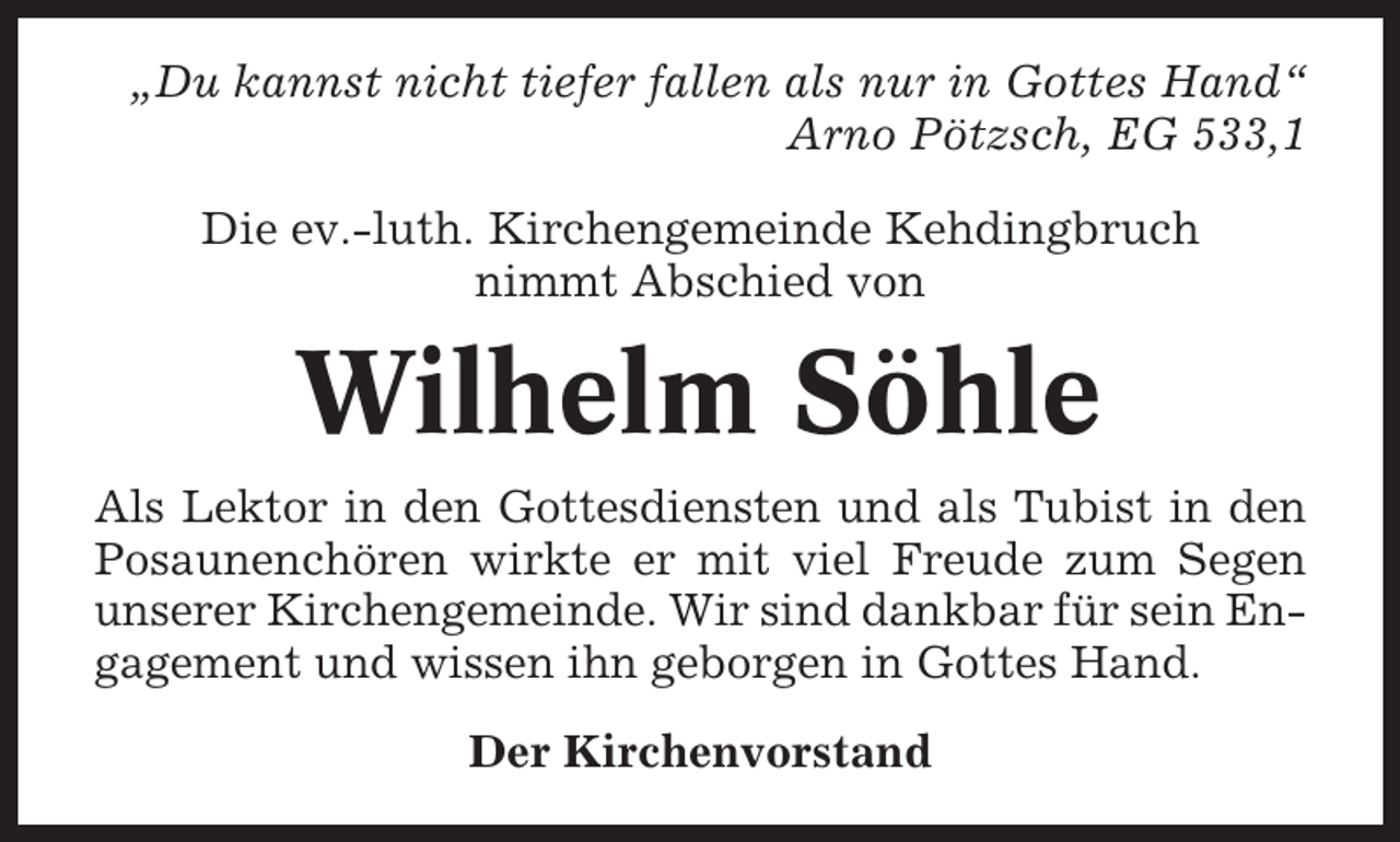 <p>„Du kannst nicht tiefer fallen als nur in Gottes Hand“<br />Arno Pötzsch, EG 533,1<br />Die ev.-luth. Kirchengemeinde Kehdingbruch<br />nimmt Abschied von</p><p>Wilhelm Söhle<br />Als Lektor in den Gottesdiensten und als Tubist in den<br />Posaunenchören wirkte er mit viel Freude zum Segen<br />unserer Kirchengemeinde. Wir sind dankbar für sein Engagement und wissen ihn geborgen in Gottes Hand.<br />Der Kirchenvorstand</p>