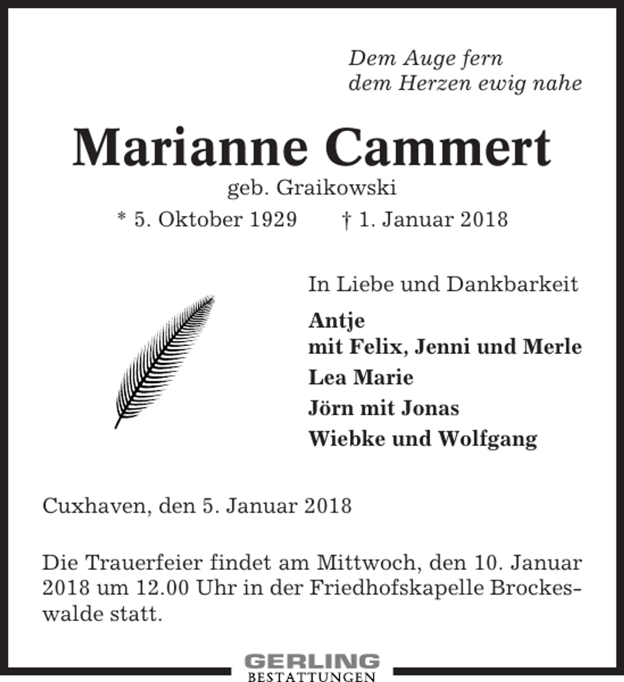 <p>Dem Auge fern<br />dem Herzen ewig nahe</p><p>Marianne Cammert<br />geb. Graikowski<br />* 5. Oktober 1929<br />† 1. Januar 2018<br />In Liebe und Dankbarkeit<br />Antje<br />mit Felix, Jenni und Merle<br />Lea Marie<br />Jörn mit Jonas<br />Wiebke und Wolfgang<br />Cuxhaven, den 5. Januar 2018<br />Die Trauerfeier findet am Mittwoch, den 10. Januar<br />2018 um 12.00 Uhr in der Friedhofskapelle Brockeswalde statt.</p>