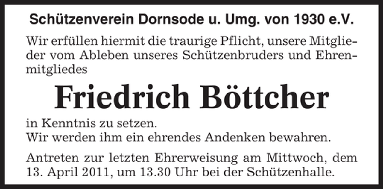 <p>Schützenverein Dornsode u. Umg. von 1930 e.V.<br />Wir erfüllen hiermit die traurige Pflicht, unsere Mitglieder vom Ableben unseres Schützenbruders und Ehrenmitgliedes</p><p>Friedrich Böttcher<br />in Kenntnis zu setzen. Wir werden ihm ein ehrendes Andenken bewahren. Antreten zur letzten Ehrerweisung am Mittwoch, dem 13. April 2011, um 13.30 Uhr bei der Schützenhalle.</p>